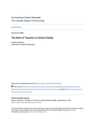 The University of Southern Mississippi
The University of Southern Mississippi
The Aquila Digital Community
The Aquila Digital Community
Dissertations
Summer 8-2008
The Role of Teachers in School Safety
The Role of Teachers in School Safety
Leslie Lee Brown
University of Southern Mississippi
Follow this and additional works at: https://aquila.usm.edu/dissertations
Part of the Educational Leadership Commons, Elementary and Middle and Secondary Education
Administration Commons, Organizational Communication Commons, and the Student Counseling and
Personnel Services Commons
Recommended Citation
Recommended Citation
Brown, Leslie Lee, "The Role of Teachers in School Safety" (2008). Dissertations. 1200.
https://aquila.usm.edu/dissertations/1200
This Dissertation is brought to you for free and open access by The Aquila Digital Community. It has been accepted
for inclusion in Dissertations by an authorized administrator of The Aquila Digital Community. For more
information, please contact Joshua.Cromwell@usm.edu.
 