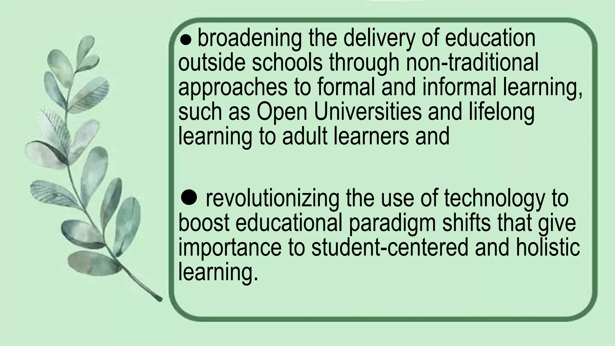 ⚫ broadening the delivery of education
outside schools through non-traditional
approaches to formal and informal learning,
such as Open Universities and lifelong
learning to adult learners and
⚫ revolutionizing the use of technology to
boost educational paradigm shifts that give
importance to student-centered and holistic
learning.
 