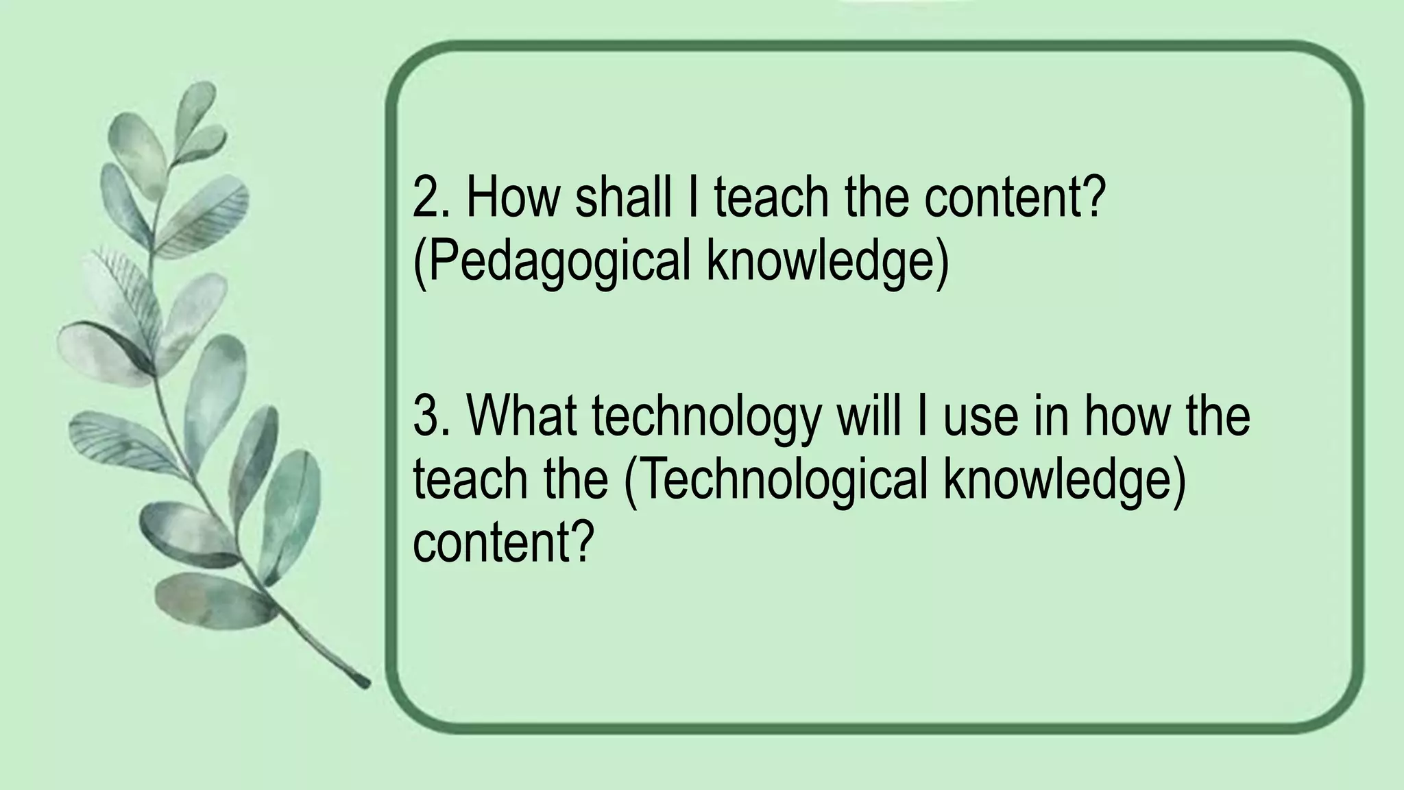2. How shall I teach the content?
(Pedagogical knowledge)
3. What technology will I use in how the
teach the (Technological knowledge)
content?
 