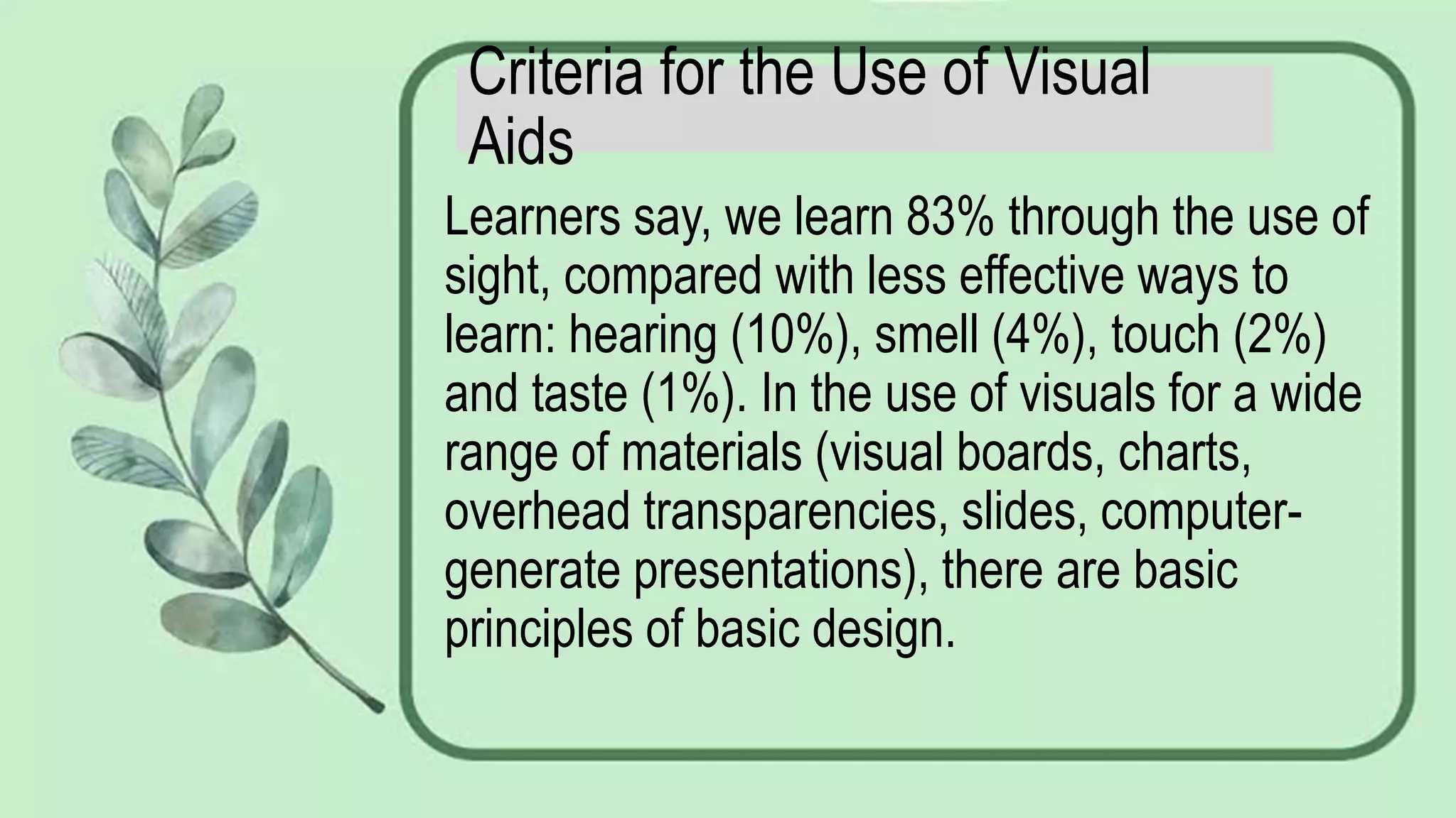 Criteria for the Use of Visual
Aids
Learners say, we learn 83% through the use of
sight, compared with less effective ways to
learn: hearing (10%), smell (4%), touch (2%)
and taste (1%). In the use of visuals for a wide
range of materials (visual boards, charts,
overhead transparencies, slides, computer-
generate presentations), there are basic
principles of basic design.
 