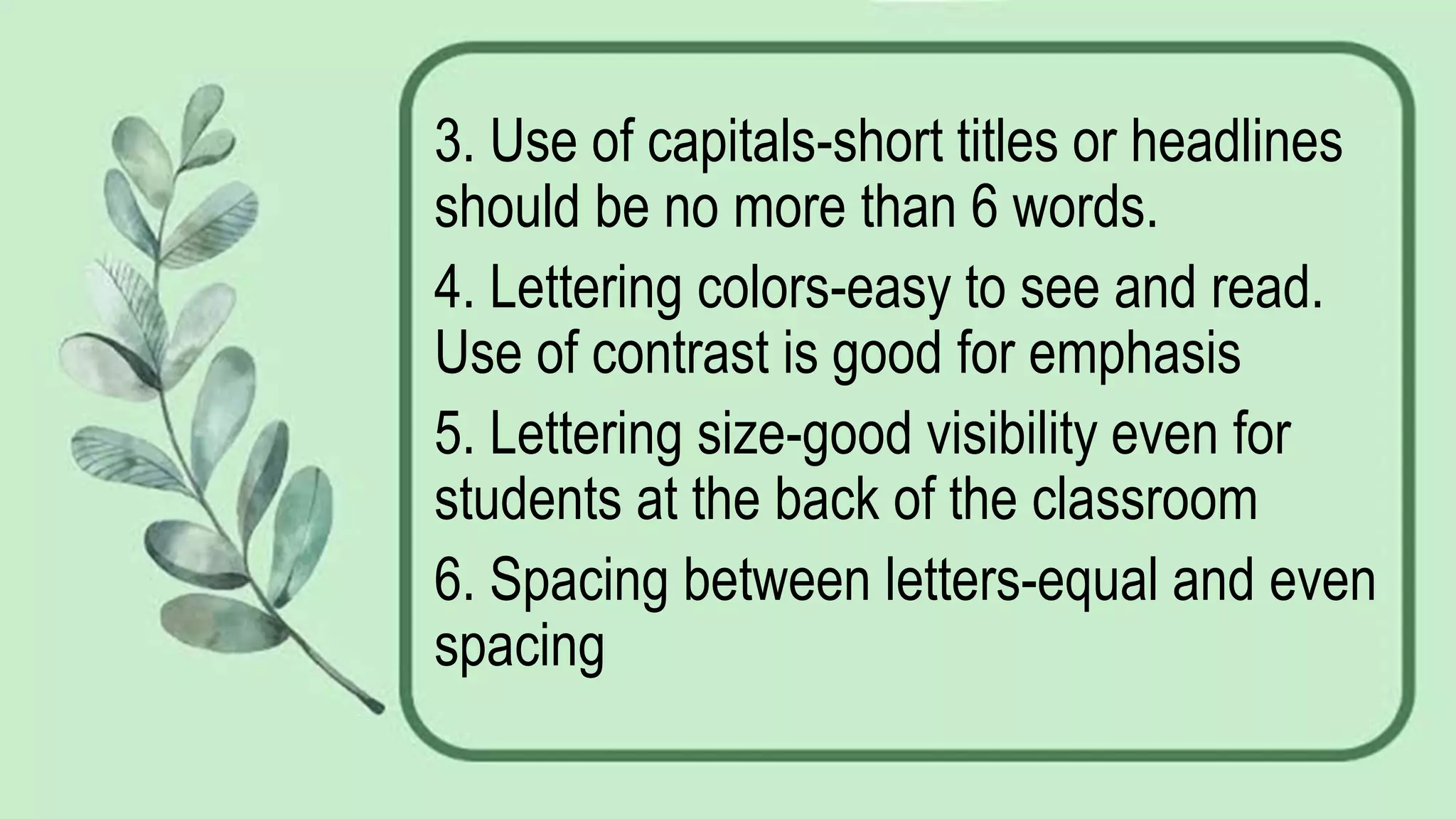 3. Use of capitals-short titles or headlines
should be no more than 6 words.
4. Lettering colors-easy to see and read.
Use of contrast is good for emphasis
5. Lettering size-good visibility even for
students at the back of the classroom
6. Spacing between letters-equal and even
spacing
 