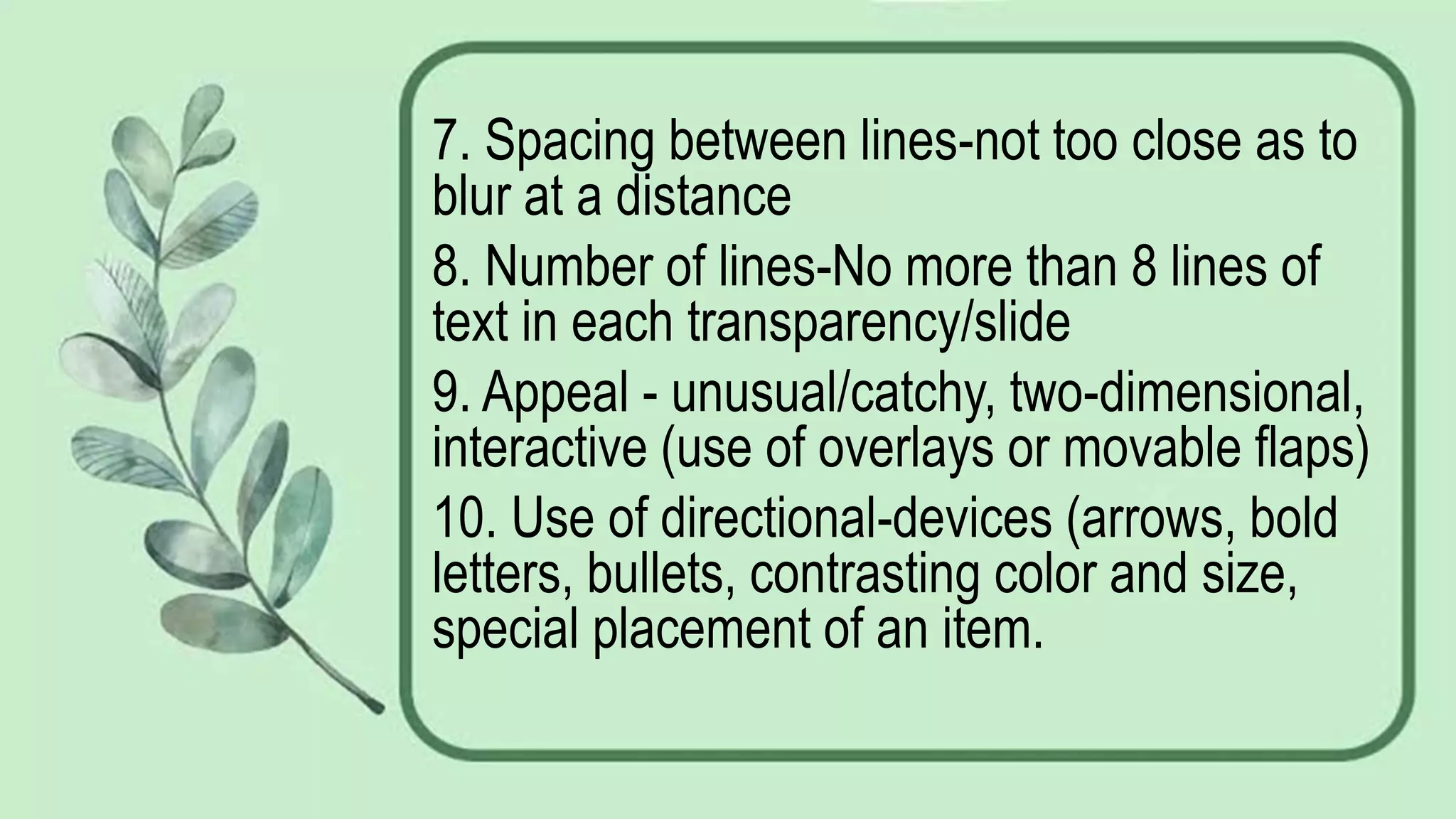 7. Spacing between lines-not too close as to
blur at a distance
8. Number of lines-No more than 8 lines of
text in each transparency/slide
9. Appeal - unusual/catchy, two-dimensional,
interactive (use of overlays or movable flaps)
10. Use of directional-devices (arrows, bold
letters, bullets, contrasting color and size,
special placement of an item.
 