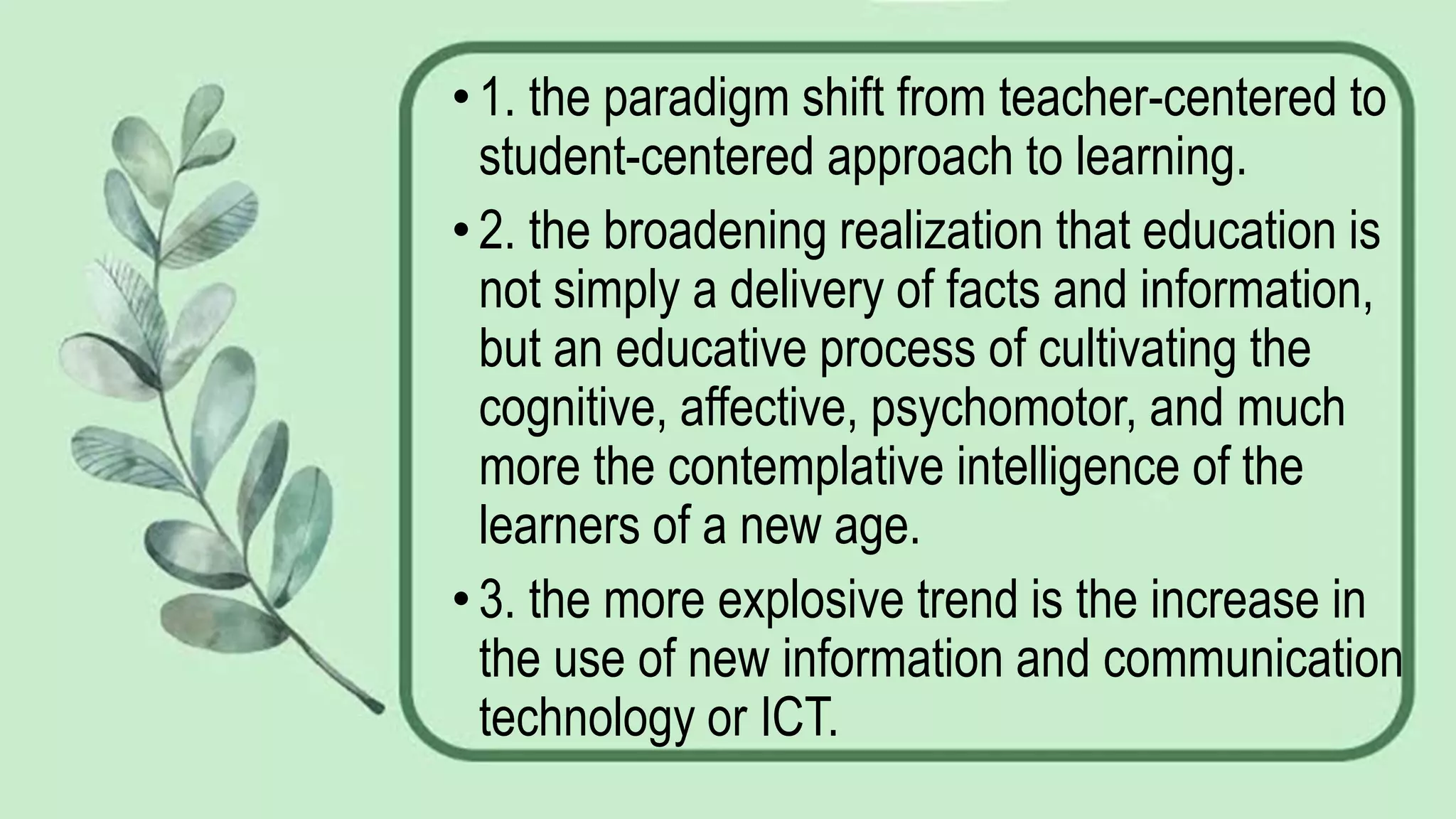 •1. the paradigm shift from teacher-centered to
student-centered approach to learning.
•2. the broadening realization that education is
not simply a delivery of facts and information,
but an educative process of cultivating the
cognitive, affective, psychomotor, and much
more the contemplative intelligence of the
learners of a new age.
•3. the more explosive trend is the increase in
the use of new information and communication
technology or ICT.
 