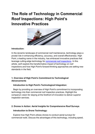The Role of Technology in Commercial
Roof Inspections: High Point’s
Innovative Practices
Introduction:
In the dynamic landscape of commercial roof maintenance, technology plays a
pivotal role in enhancing efficiency, accuracy, and overall effectiveness. High
Point, a leading name in the industry, has embraced innovative practices that
leverage cutting-edge technology for commercial roof inspections. In this
article, we'll explore the transformative impact of technology on roof
inspections and how High Point's forward-thinking approaches are setting new
standards in the field.
1. Overview of High Point’s Commitment to Technological
Advancements
Introduction to High Point's Technological Integration:
Begin by providing an overview of High Point's commitment to incorporating
technology into their commercial roof inspection practices. Highlight the
company's vision for staying at the forefront of innovation to deliver superior
inspection services.
2. Drones in Action: Aerial Insights for Comprehensive Roof Surveys
Introduction to Drone Technology:
Explore how High Point utilizes drones to conduct aerial surveys for
commercial roofs. Discuss the advantages of this technology, including speed,
 