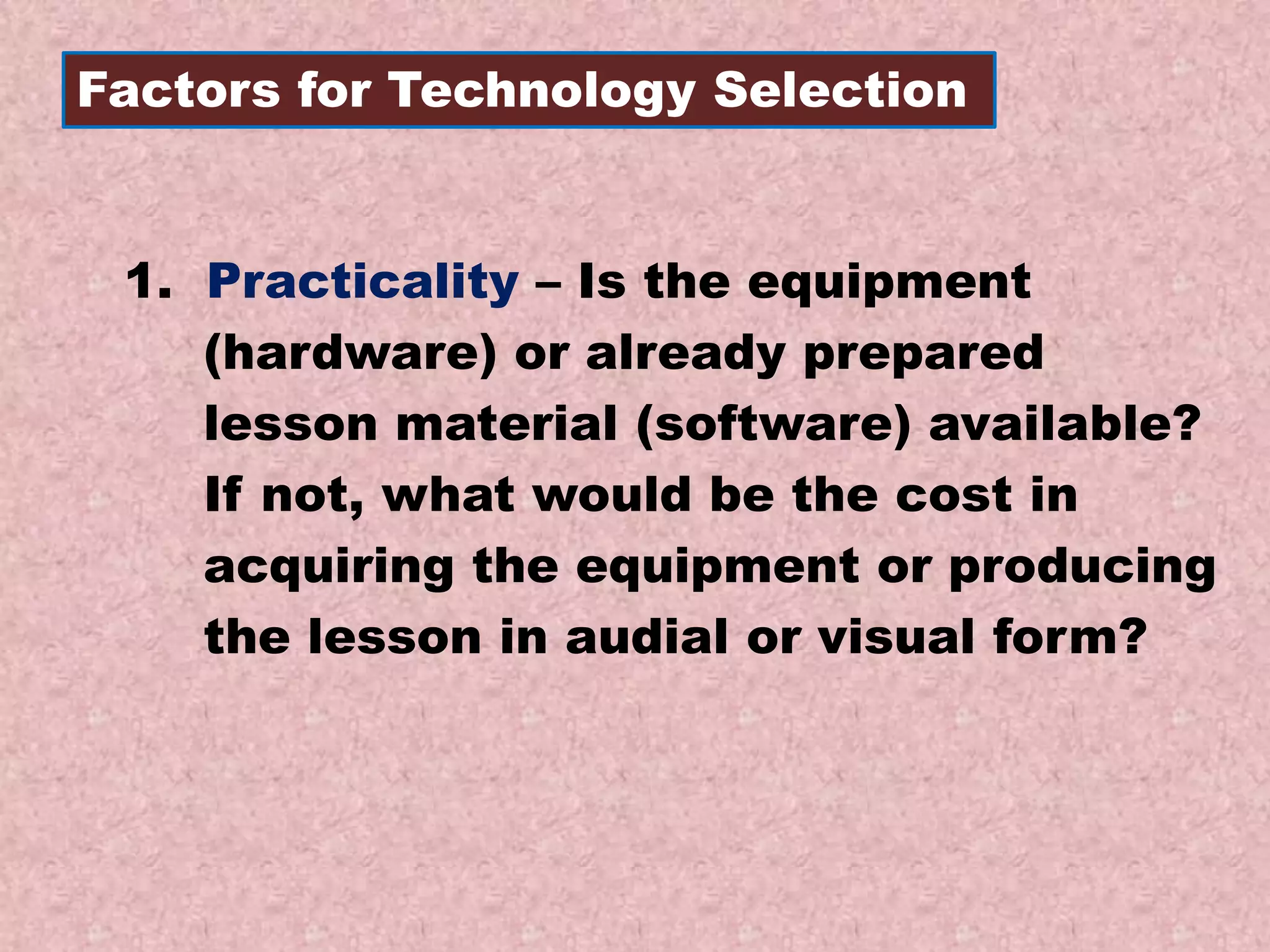 Factors for Technology Selection
1. Practicality – Is the equipment
(hardware) or already prepared
lesson material (software) available?
If not, what would be the cost in
acquiring the equipment or producing
the lesson in audial or visual form?