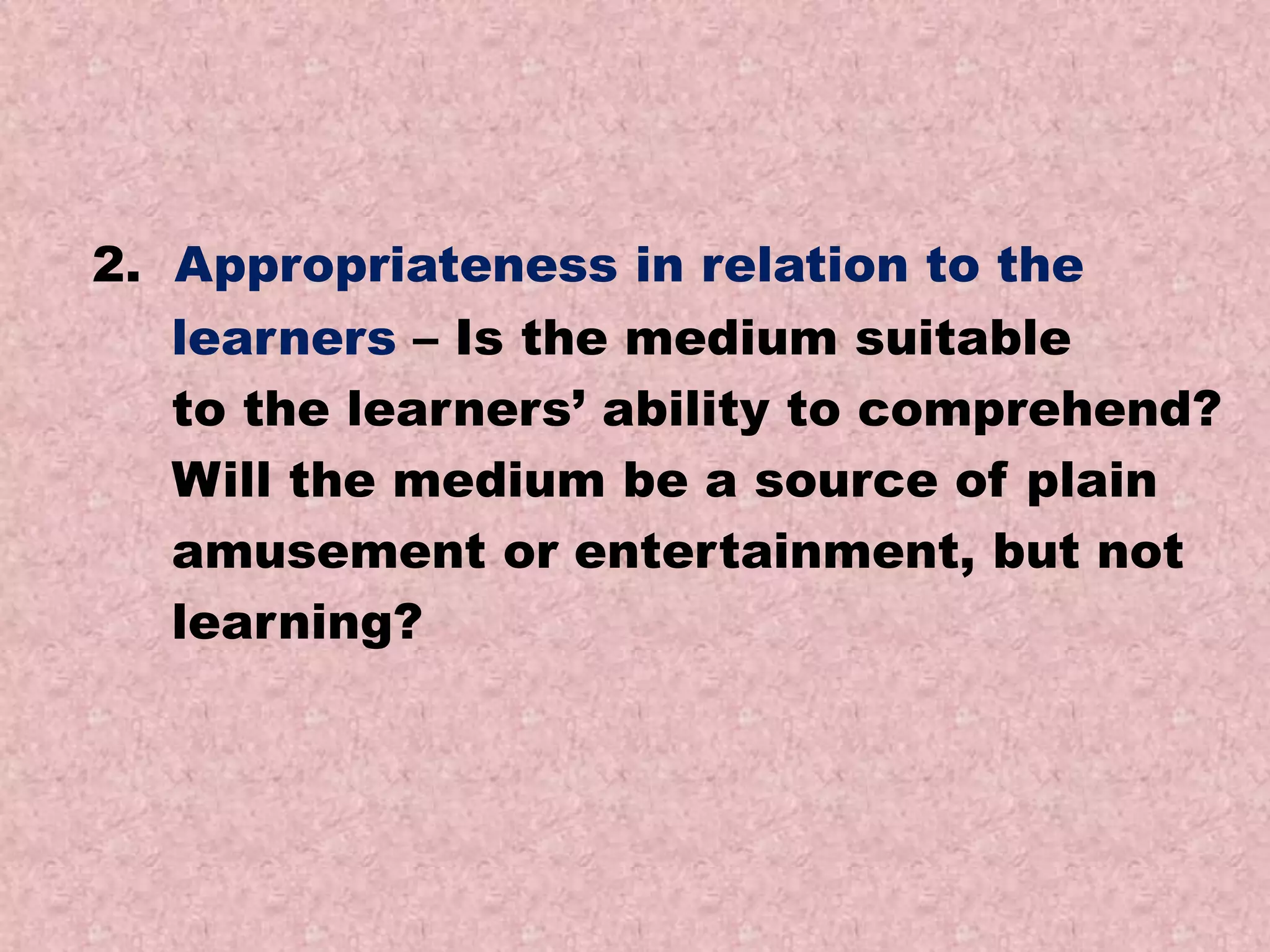 2. Appropriateness in relation to the
learners – Is the medium suitable
to the learners’ ability to comprehend?
Will the medium be a source of plain
amusement or entertainment, but not
learning?