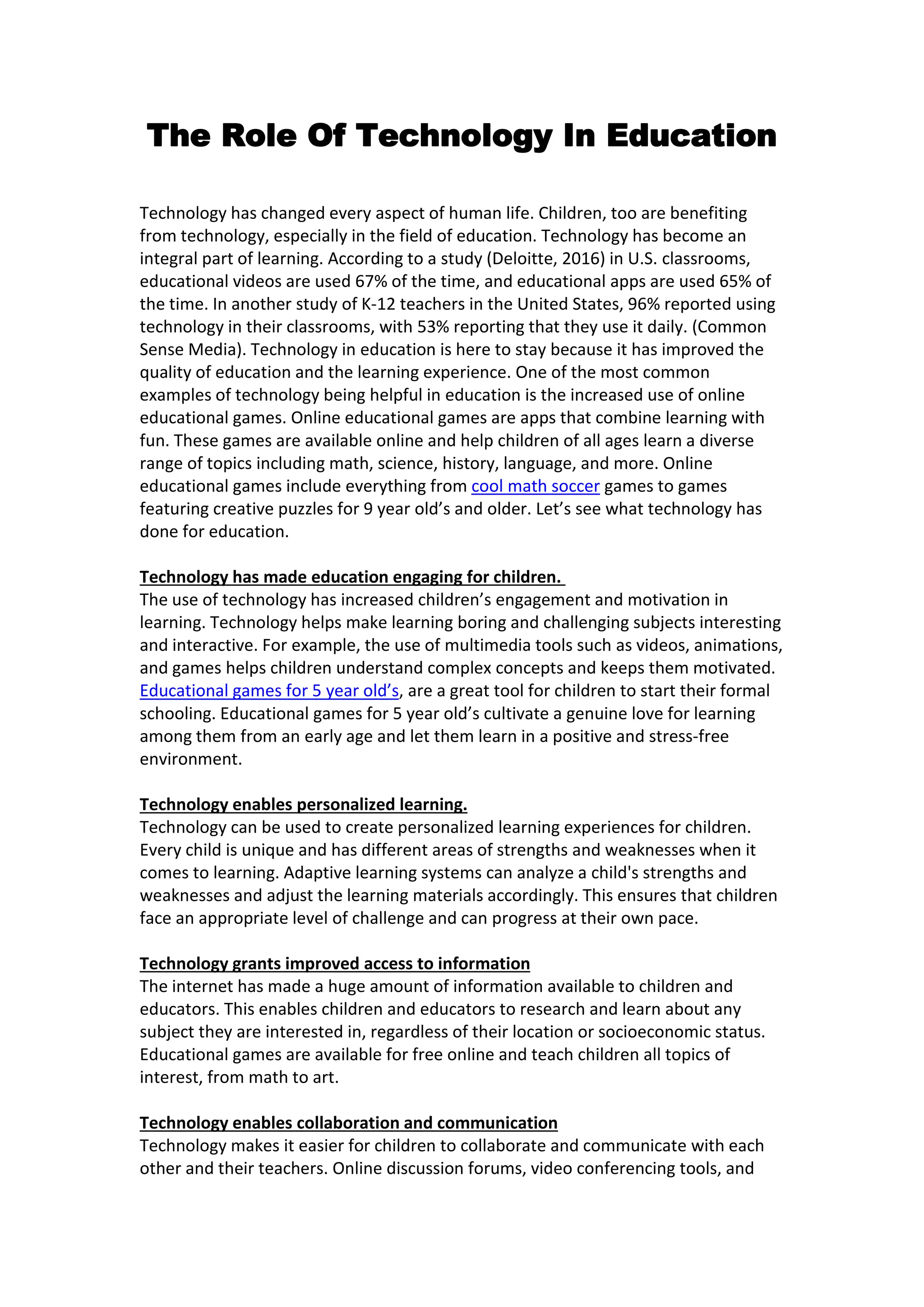 The Role Of Technology In Education
Technology has changed every aspect of human life. Children, too are benefiting
from technology, especially in the field of education. Technology has become an
integral part of learning. According to a study (Deloitte, 2016) in U.S. classrooms,
educational videos are used 67% of the time, and educational apps are used 65% of
the time. In another study of K-12 teachers in the United States, 96% reported using
technology in their classrooms, with 53% reporting that they use it daily. (Common
Sense Media). Technology in education is here to stay because it has improved the
quality of education and the learning experience. One of the most common
examples of technology being helpful in education is the increased use of online
educational games. Online educational games are apps that combine learning with
fun. These games are available online and help children of all ages learn a diverse
range of topics including math, science, history, language, and more. Online
educational games include everything from cool math soccer games to games
featuring creative puzzles for 9 year old’s and older. Let’s see what technology has
done for education.
Technology has made education engaging for children.
The use of technology has increased children’s engagement and motivation in
learning. Technology helps make learning boring and challenging subjects interesting
and interactive. For example, the use of multimedia tools such as videos, animations,
and games helps children understand complex concepts and keeps them motivated.
Educational games for 5 year old’s, are a great tool for children to start their formal
schooling. Educational games for 5 year old’s cultivate a genuine love for learning
among them from an early age and let them learn in a positive and stress-free
environment.
Technology enables personalized learning.
Technology can be used to create personalized learning experiences for children.
Every child is unique and has different areas of strengths and weaknesses when it
comes to learning. Adaptive learning systems can analyze a child's strengths and
weaknesses and adjust the learning materials accordingly. This ensures that children
face an appropriate level of challenge and can progress at their own pace.
Technology grants improved access to information
The internet has made a huge amount of information available to children and
educators. This enables children and educators to research and learn about any
subject they are interested in, regardless of their location or socioeconomic status.
Educational games are available for free online and teach children all topics of
interest, from math to art.
Technology enables collaboration and communication
Technology makes it easier for children to collaborate and communicate with each
other and their teachers. Online discussion forums, video conferencing tools, and
 