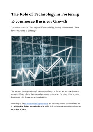 The Role of Technology in Fostering
E-commerce Business Growth
“E-commerce industries have originated from technology, and any innovation that knocks
here solely belongs to technology.”
The retail sector has gone through tremendous changes in the last ten years. We have also
seen a significant hike in the growth of e-commerce industries. The industry has recorded
humongous sales figures and increased demand.
According to the e-commerce development stats, worldwide e-commerce sales had reached
4.1 trillion U.S. dollars worldwide in 2020, and it will continue this whooping growth with
$5 trillion in 2022.
 