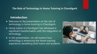 The Role of Technology in Home Tutoring in Chandigarh
 Welcome to the presentation on the role of
technology in home tutoring in Chandigarh.
 Home tuition in Chandigarh has witnessed a
significant transformation with the integration of
technology.
 In this presentation, we will explore how
technology is enhancing the home tutoring
experience, benefiting both tutors and students.
Introduction
 