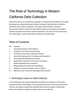 The Role of Technology in Modern
California Debt Collection
Dealing with debt can be overwhelming, especially in a bustling state like California. Fortunately,
technology has revolutionized the debt collection landscape, offering efficient and effective
solutions for both creditors and debtors. From advanced data analytics to seamless
communication platforms, California's debt collection agencies are leveraging technology to
streamline processes and enhance customer experiences. Let's delve into the transformative
role of technology in modern debt collection practices in the Golden State.
Table of Contents
Sr# Headings
1. Technology's Impact on Debt Collection
2. Integration of AI in Streamlining Processes
3. Enhanced Communication Channels for Debtors
4. Secure Data Management in Compliance with Regulations
5. Personalized Debt Management Solutions
6. Digital Payment Systems for Convenient Transactions
7. Mobile Accessibility and Convenience
8. Mitigating Risks with Advanced Fraud Detection
9. Adapting to Consumer Protection Laws in California
10. Balancing Human Touch with Technological Advancements
1. Technology's Impact on Debt Collection
In the contemporary debt collection landscape, technology has emerged as a driving force,
reshaping traditional methodologies. From automating processes to enhancing communication
channels, technology has significantly expedited debt recovery procedures, enabling both
debtors and creditors to navigate the collection journey more efficiently.
 
