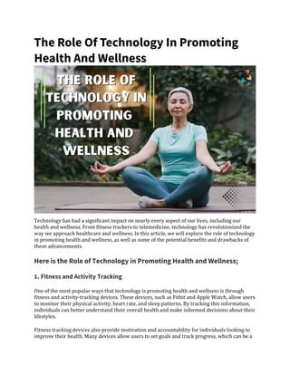 The Role Of Technology In Promoting
Health And Wellness
Technology has had a significant impact on nearly every aspect of our lives, including our
health and wellness. From fitness trackers to telemedicine, technology has revolutionized the
way we approach healthcare and wellness. In this article, we will explore the role of technology
in promoting health and wellness, as well as some of the potential benefits and drawbacks of
these advancements.
Here is the Role of Technology in Promoting Health and Wellness;
1. Fitness and Activity Tracking
One of the most popular ways that technology is promoting health and wellness is through
fitness and activity-tracking devices. These devices, such as Fitbit and Apple Watch, allow users
to monitor their physical activity, heart rate, and sleep patterns. By tracking this information,
individuals can better understand their overall health and make informed decisions about their
lifestyles.
Fitness tracking devices also provide motivation and accountability for individuals looking to
improve their health. Many devices allow users to set goals and track progress, which can be a
 