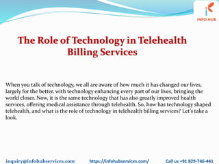 inquiry@infohubservices.com https://infohubservices.com/ Call us +91 829-746-441
The Role of Technology in Telehealth
Billing Services
When you talk of technology, we all are aware of how much it has changed our lives,
largely for the better, with technology enhancing every part of our lives, bringing the
world closer. Now, it is the same technology that has also greatly improved health
services, offering medical assistance through telehealth. So, how has technology shaped
telehealth, and what is the role of technology in telehealth billing services? Let’s take a
look.
 