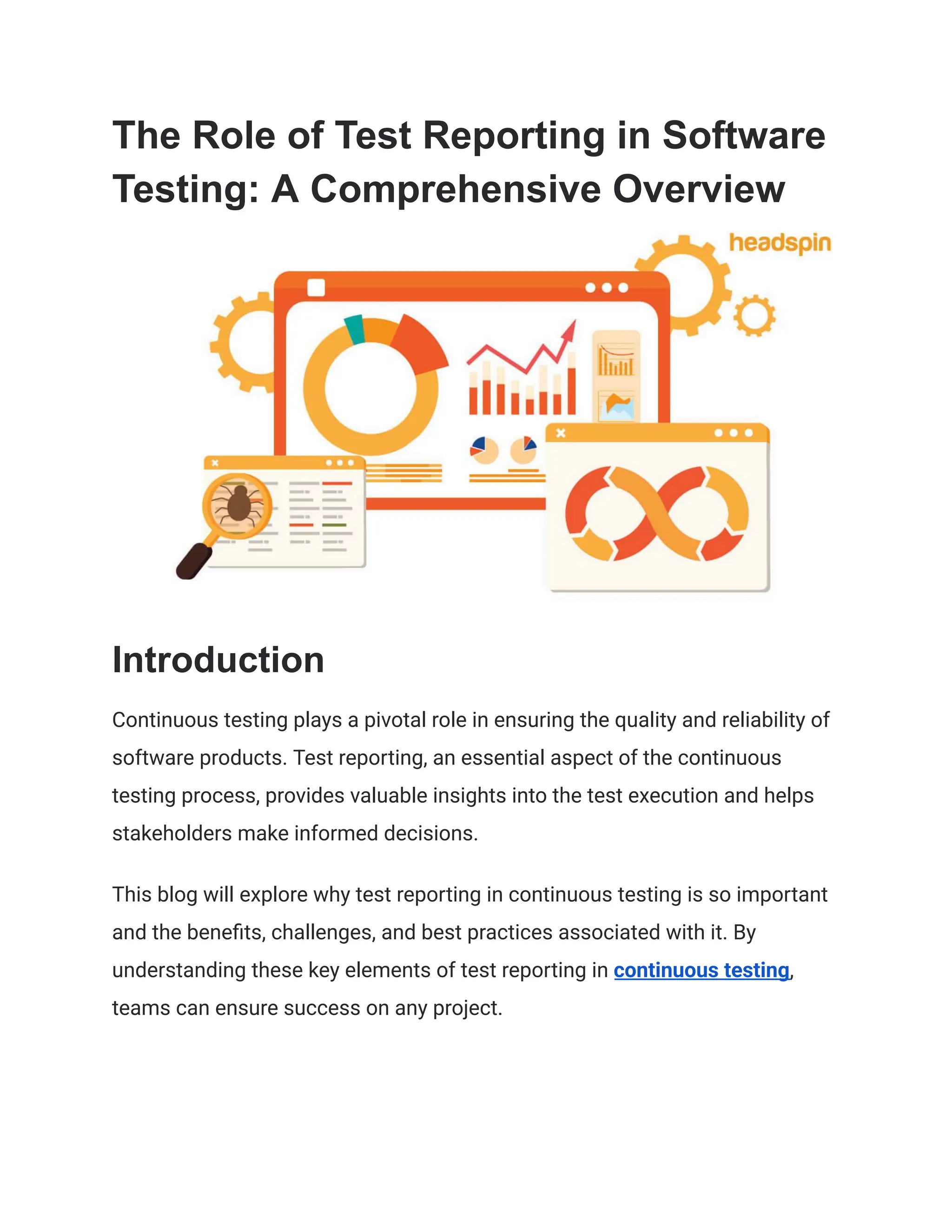 The Role of Test Reporting in Software
Testing: A Comprehensive Overview
Introduction
Continuous testing plays a pivotal role in ensuring the quality and reliability of
software products. Test reporting, an essential aspect of the continuous
testing process, provides valuable insights into the test execution and helps
stakeholders make informed decisions.
This blog will explore why test reporting in continuous testing is so important
and the benefits, challenges, and best practices associated with it. By
understanding these key elements of test reporting in continuous testing,
teams can ensure success on any project.
 