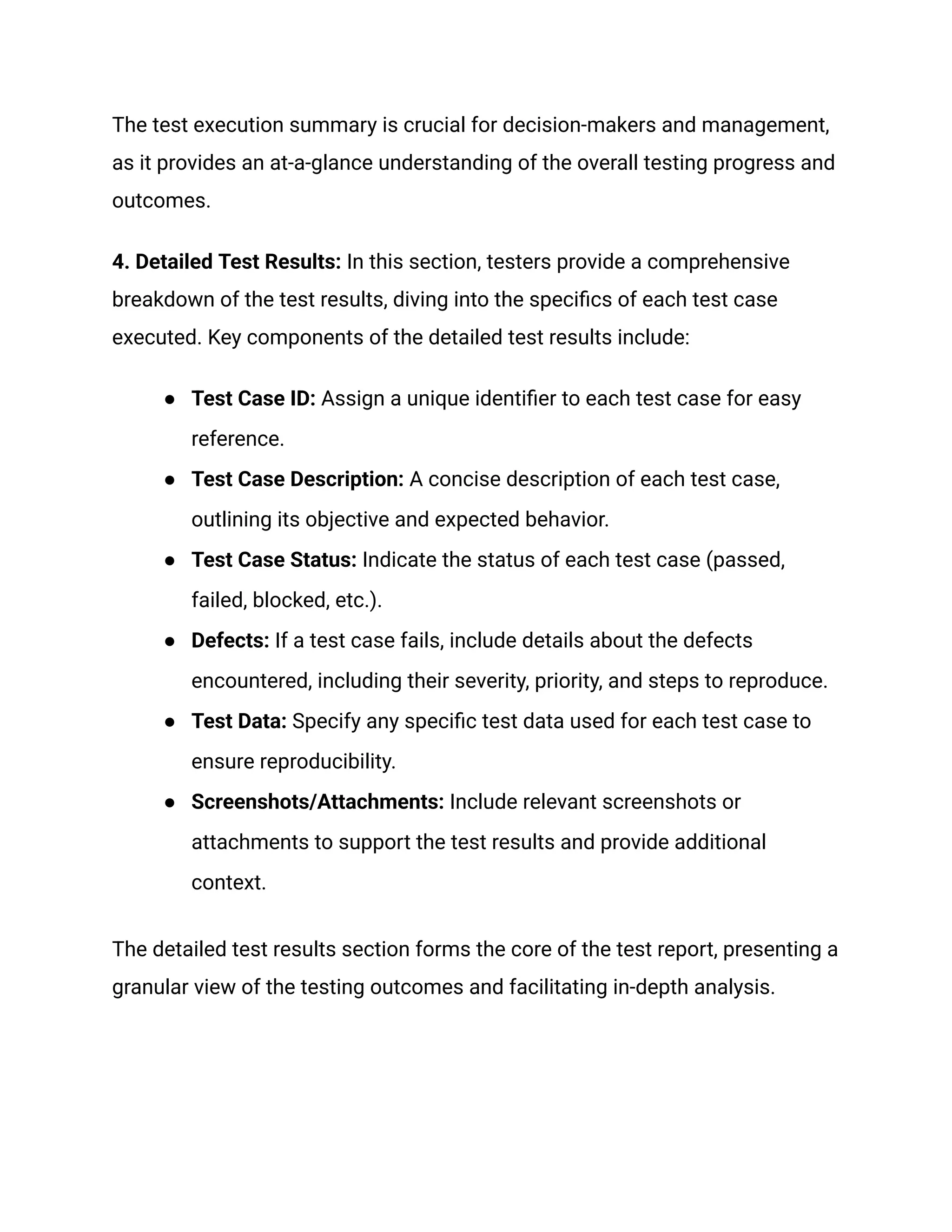 The test execution summary is crucial for decision-makers and management,
as it provides an at-a-glance understanding of the overall testing progress and
outcomes.
4. Detailed Test Results: In this section, testers provide a comprehensive
breakdown of the test results, diving into the specifics of each test case
executed. Key components of the detailed test results include:
●​ Test Case ID: Assign a unique identifier to each test case for easy
reference.
●​ Test Case Description: A concise description of each test case,
outlining its objective and expected behavior.
●​ Test Case Status: Indicate the status of each test case (passed,
failed, blocked, etc.).
●​ Defects: If a test case fails, include details about the defects
encountered, including their severity, priority, and steps to reproduce.
●​ Test Data: Specify any specific test data used for each test case to
ensure reproducibility.
●​ Screenshots/Attachments: Include relevant screenshots or
attachments to support the test results and provide additional
context.
The detailed test results section forms the core of the test report, presenting a
granular view of the testing outcomes and facilitating in-depth analysis.
 