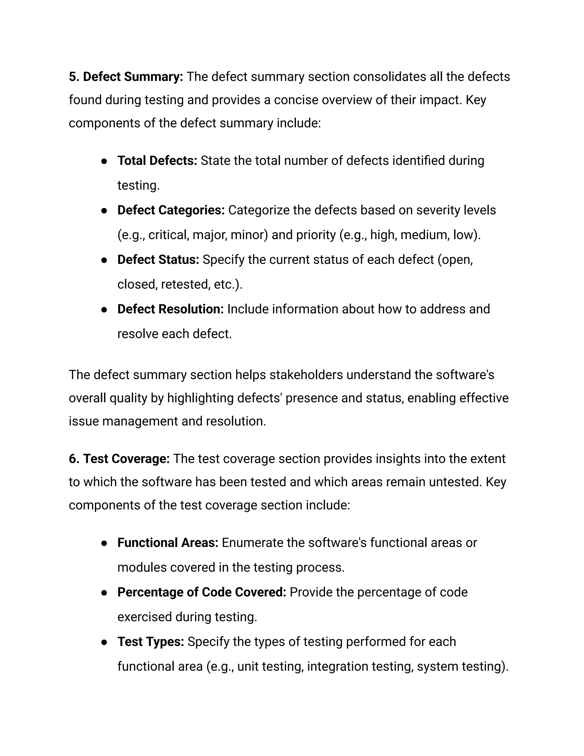 5. Defect Summary: The defect summary section consolidates all the defects
found during testing and provides a concise overview of their impact. Key
components of the defect summary include:
●​ Total Defects: State the total number of defects identified during
testing.
●​ Defect Categories: Categorize the defects based on severity levels
(e.g., critical, major, minor) and priority (e.g., high, medium, low).
●​ Defect Status: Specify the current status of each defect (open,
closed, retested, etc.).
●​ Defect Resolution: Include information about how to address and
resolve each defect.
The defect summary section helps stakeholders understand the software's
overall quality by highlighting defects' presence and status, enabling effective
issue management and resolution.
6. Test Coverage: The test coverage section provides insights into the extent
to which the software has been tested and which areas remain untested. Key
components of the test coverage section include:
●​ Functional Areas: Enumerate the software's functional areas or
modules covered in the testing process.
●​ Percentage of Code Covered: Provide the percentage of code
exercised during testing.
●​ Test Types: Specify the types of testing performed for each
functional area (e.g., unit testing, integration testing, system testing).
 