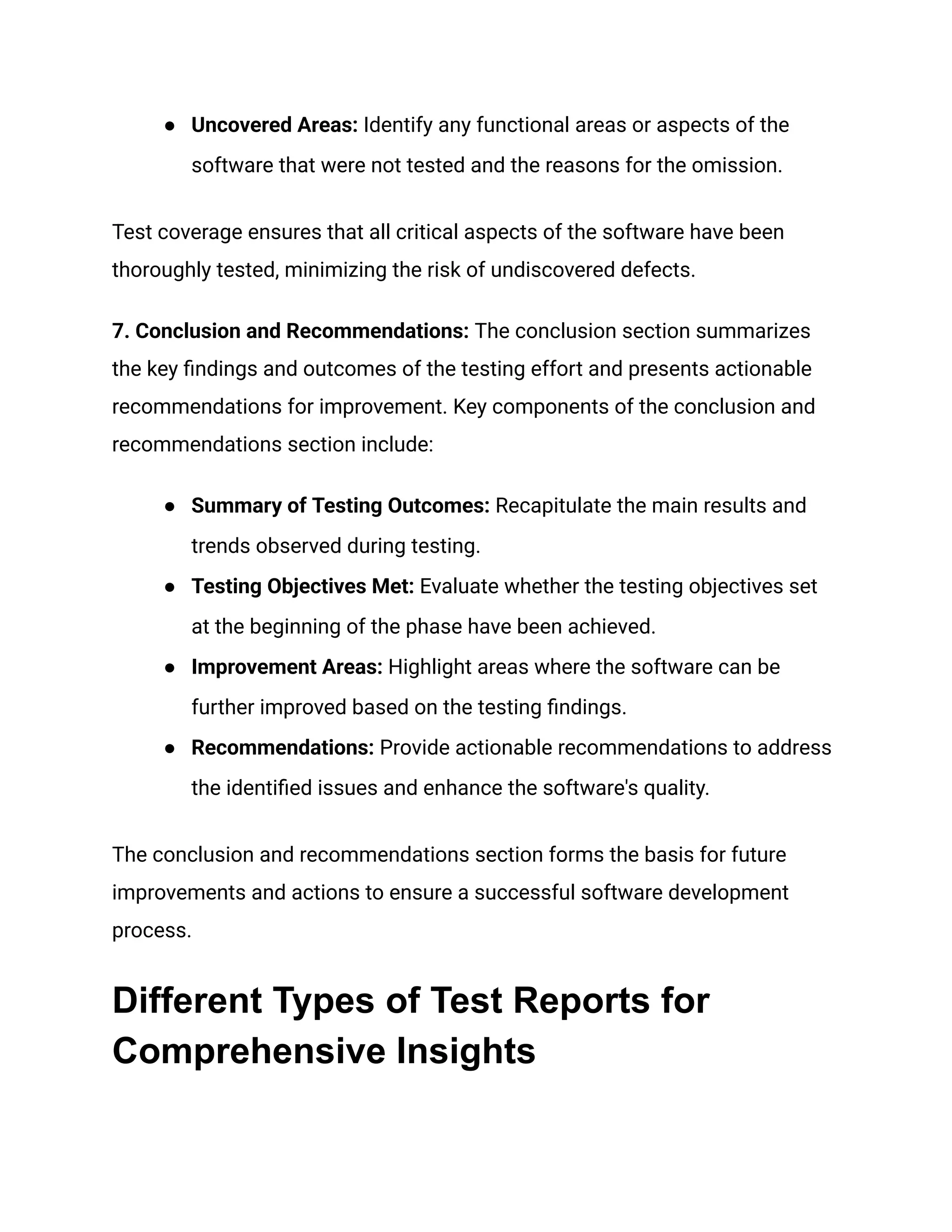 ●​ Uncovered Areas: Identify any functional areas or aspects of the
software that were not tested and the reasons for the omission.
Test coverage ensures that all critical aspects of the software have been
thoroughly tested, minimizing the risk of undiscovered defects.
7. Conclusion and Recommendations: The conclusion section summarizes
the key findings and outcomes of the testing effort and presents actionable
recommendations for improvement. Key components of the conclusion and
recommendations section include:
●​ Summary of Testing Outcomes: Recapitulate the main results and
trends observed during testing.
●​ Testing Objectives Met: Evaluate whether the testing objectives set
at the beginning of the phase have been achieved.
●​ Improvement Areas: Highlight areas where the software can be
further improved based on the testing findings.
●​ Recommendations: Provide actionable recommendations to address
the identified issues and enhance the software's quality.
The conclusion and recommendations section forms the basis for future
improvements and actions to ensure a successful software development
process.
Different Types of Test Reports for
Comprehensive Insights
 
