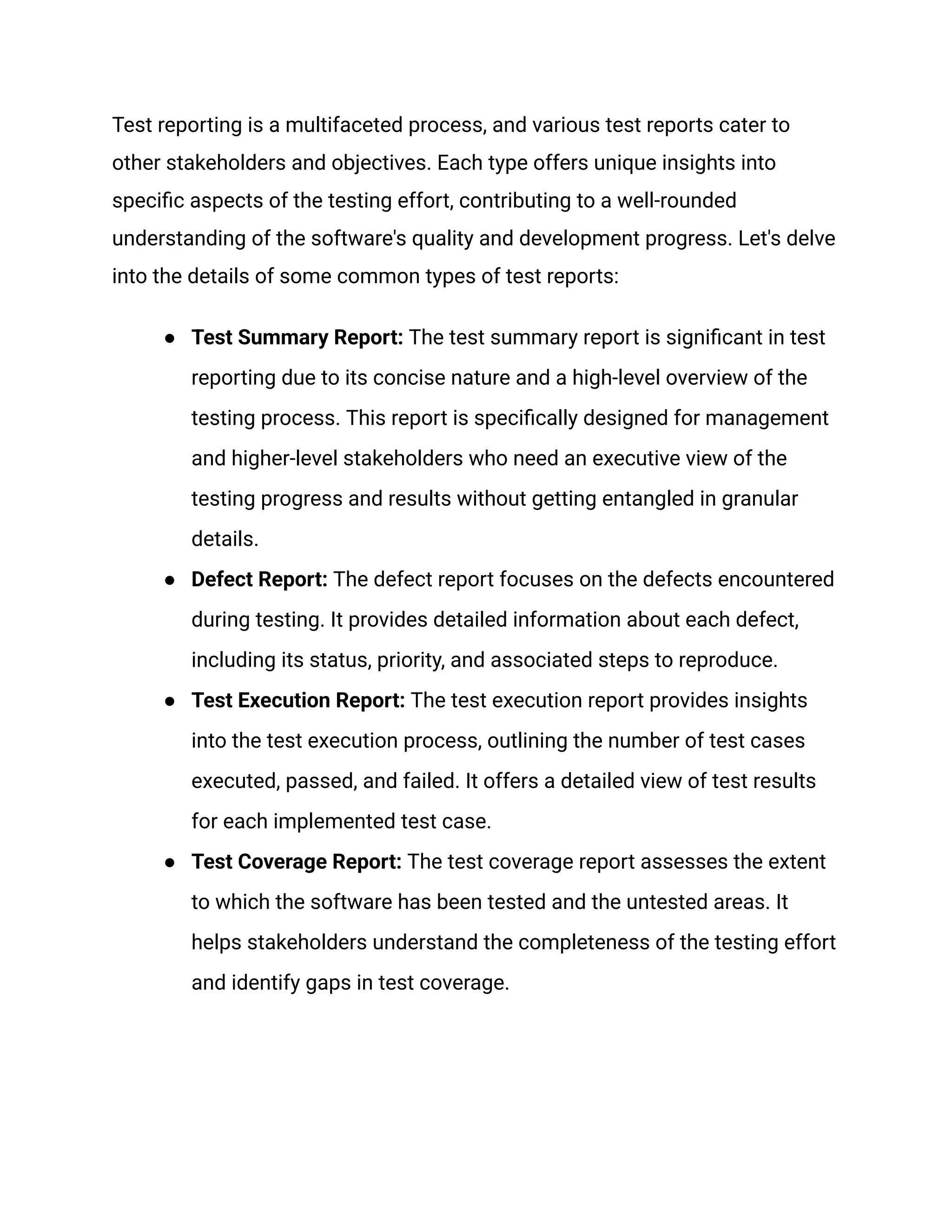 Test reporting is a multifaceted process, and various test reports cater to
other stakeholders and objectives. Each type offers unique insights into
specific aspects of the testing effort, contributing to a well-rounded
understanding of the software's quality and development progress. Let's delve
into the details of some common types of test reports:
●​ Test Summary Report: The test summary report is significant in test
reporting due to its concise nature and a high-level overview of the
testing process. This report is specifically designed for management
and higher-level stakeholders who need an executive view of the
testing progress and results without getting entangled in granular
details.
●​ Defect Report: The defect report focuses on the defects encountered
during testing. It provides detailed information about each defect,
including its status, priority, and associated steps to reproduce.
●​ Test Execution Report: The test execution report provides insights
into the test execution process, outlining the number of test cases
executed, passed, and failed. It offers a detailed view of test results
for each implemented test case.
●​ Test Coverage Report: The test coverage report assesses the extent
to which the software has been tested and the untested areas. It
helps stakeholders understand the completeness of the testing effort
and identify gaps in test coverage.
 