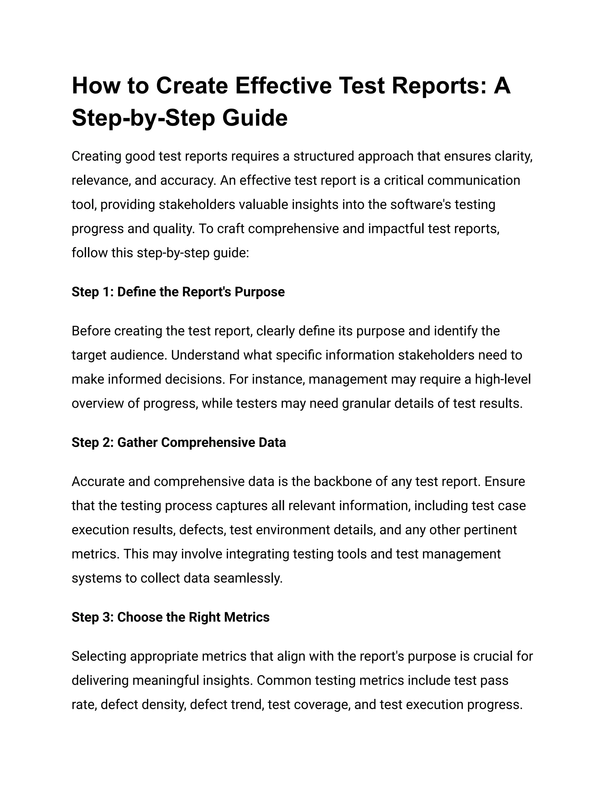 How to Create Effective Test Reports: A
Step-by-Step Guide
Creating good test reports requires a structured approach that ensures clarity,
relevance, and accuracy. An effective test report is a critical communication
tool, providing stakeholders valuable insights into the software's testing
progress and quality. To craft comprehensive and impactful test reports,
follow this step-by-step guide:
Step 1: Define the Report's Purpose
Before creating the test report, clearly define its purpose and identify the
target audience. Understand what specific information stakeholders need to
make informed decisions. For instance, management may require a high-level
overview of progress, while testers may need granular details of test results.
Step 2: Gather Comprehensive Data
Accurate and comprehensive data is the backbone of any test report. Ensure
that the testing process captures all relevant information, including test case
execution results, defects, test environment details, and any other pertinent
metrics. This may involve integrating testing tools and test management
systems to collect data seamlessly.
Step 3: Choose the Right Metrics
Selecting appropriate metrics that align with the report's purpose is crucial for
delivering meaningful insights. Common testing metrics include test pass
rate, defect density, defect trend, test coverage, and test execution progress.
 