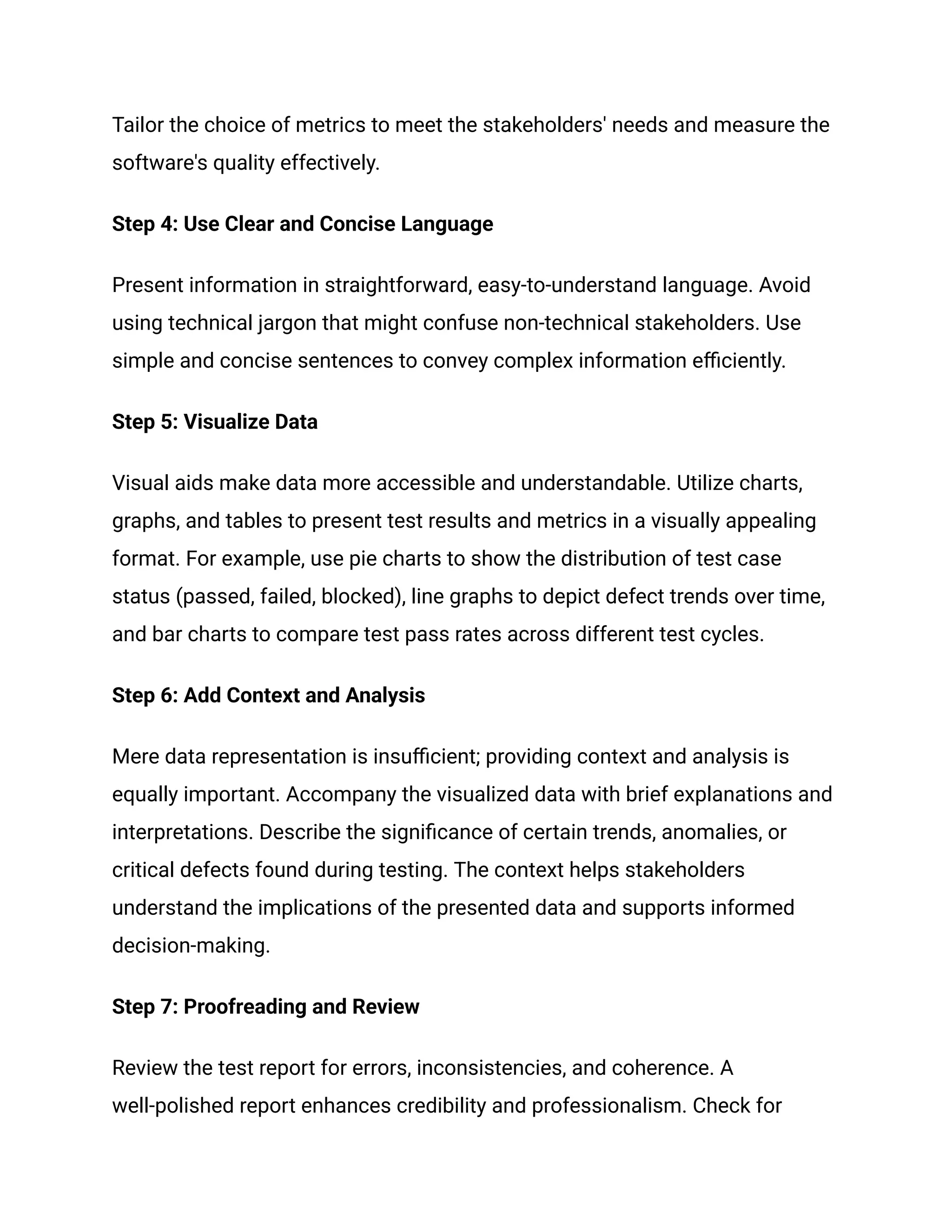 Tailor the choice of metrics to meet the stakeholders' needs and measure the
software's quality effectively.
Step 4: Use Clear and Concise Language
Present information in straightforward, easy-to-understand language. Avoid
using technical jargon that might confuse non-technical stakeholders. Use
simple and concise sentences to convey complex information efficiently.
Step 5: Visualize Data
Visual aids make data more accessible and understandable. Utilize charts,
graphs, and tables to present test results and metrics in a visually appealing
format. For example, use pie charts to show the distribution of test case
status (passed, failed, blocked), line graphs to depict defect trends over time,
and bar charts to compare test pass rates across different test cycles.
Step 6: Add Context and Analysis
Mere data representation is insufficient; providing context and analysis is
equally important. Accompany the visualized data with brief explanations and
interpretations. Describe the significance of certain trends, anomalies, or
critical defects found during testing. The context helps stakeholders
understand the implications of the presented data and supports informed
decision-making.
Step 7: Proofreading and Review
Review the test report for errors, inconsistencies, and coherence. A
well-polished report enhances credibility and professionalism. Check for
 