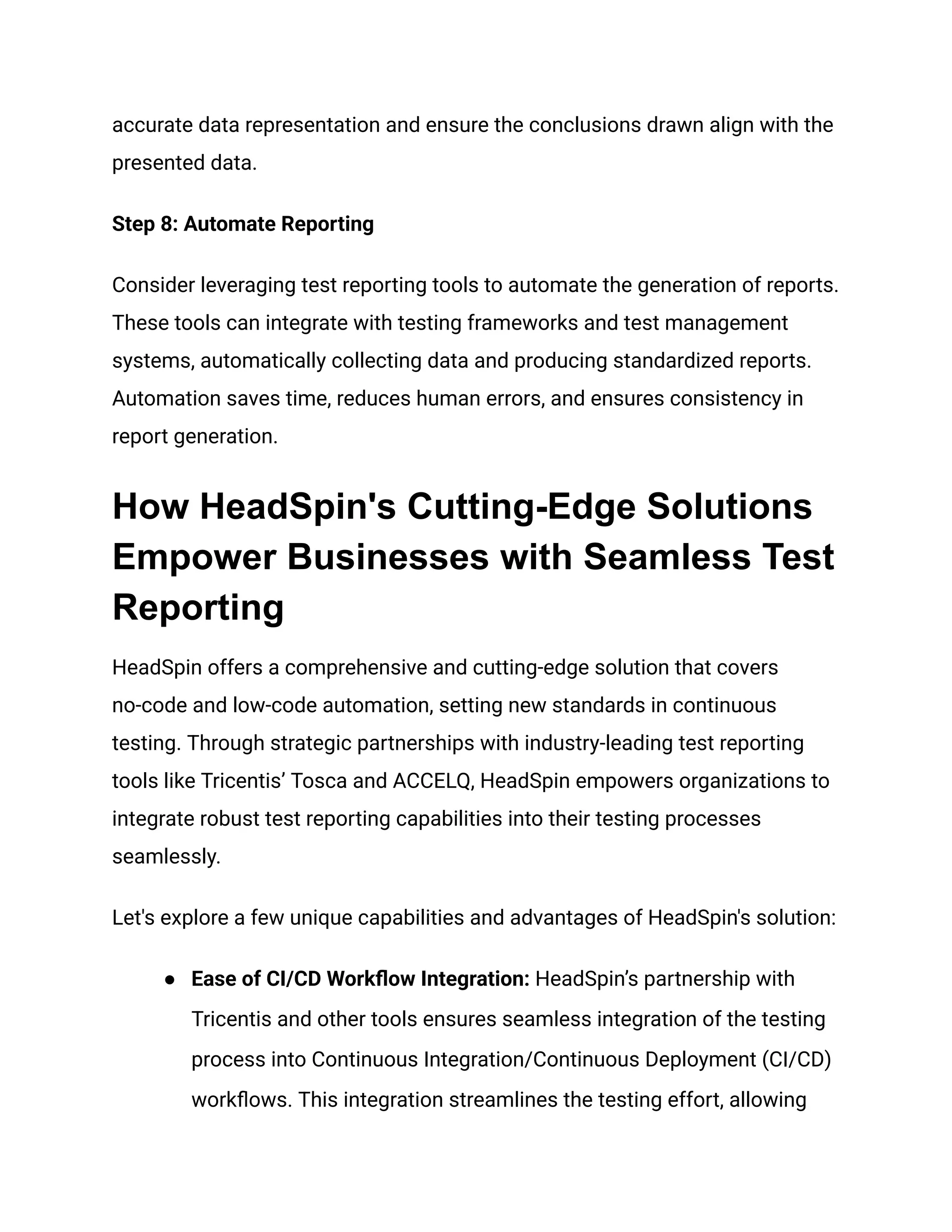 accurate data representation and ensure the conclusions drawn align with the
presented data.
Step 8: Automate Reporting
Consider leveraging test reporting tools to automate the generation of reports.
These tools can integrate with testing frameworks and test management
systems, automatically collecting data and producing standardized reports.
Automation saves time, reduces human errors, and ensures consistency in
report generation.
How HeadSpin's Cutting-Edge Solutions
Empower Businesses with Seamless Test
Reporting
HeadSpin offers a comprehensive and cutting-edge solution that covers
no-code and low-code automation, setting new standards in continuous
testing. Through strategic partnerships with industry-leading test reporting
tools like Tricentis’ Tosca and ACCELQ, HeadSpin empowers organizations to
integrate robust test reporting capabilities into their testing processes
seamlessly.
Let's explore a few unique capabilities and advantages of HeadSpin's solution:
●​ Ease of CI/CD Workflow Integration: HeadSpin’s partnership with
Tricentis and other tools ensures seamless integration of the testing
process into Continuous Integration/Continuous Deployment (CI/CD)
workflows. This integration streamlines the testing effort, allowing
 