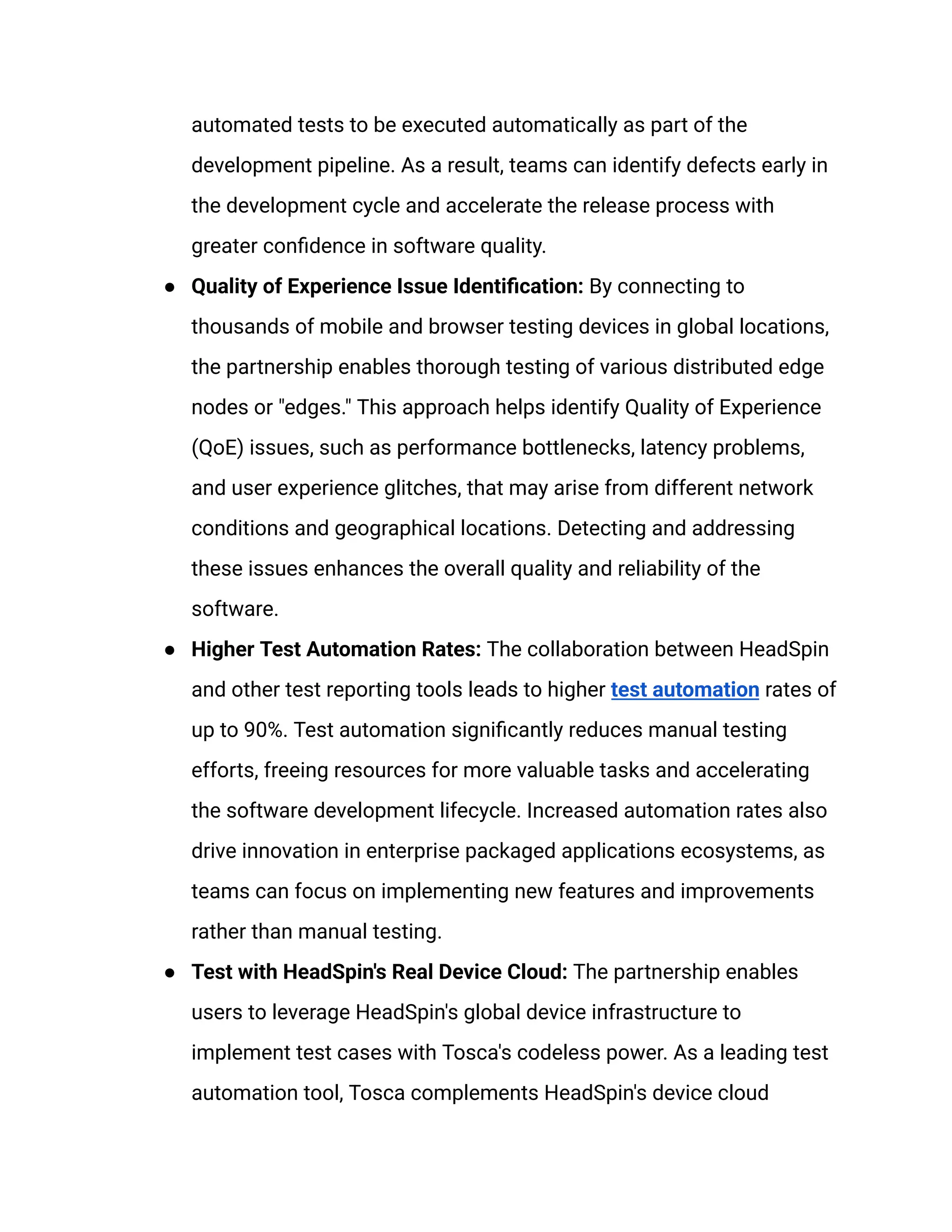 automated tests to be executed automatically as part of the
development pipeline. As a result, teams can identify defects early in
the development cycle and accelerate the release process with
greater confidence in software quality.
●​ Quality of Experience Issue Identification: By connecting to
thousands of mobile and browser testing devices in global locations,
the partnership enables thorough testing of various distributed edge
nodes or "edges." This approach helps identify Quality of Experience
(QoE) issues, such as performance bottlenecks, latency problems,
and user experience glitches, that may arise from different network
conditions and geographical locations. Detecting and addressing
these issues enhances the overall quality and reliability of the
software.
●​ Higher Test Automation Rates: The collaboration between HeadSpin
and other test reporting tools leads to higher test automation rates of
up to 90%. Test automation significantly reduces manual testing
efforts, freeing resources for more valuable tasks and accelerating
the software development lifecycle. Increased automation rates also
drive innovation in enterprise packaged applications ecosystems, as
teams can focus on implementing new features and improvements
rather than manual testing.
●​ Test with HeadSpin's Real Device Cloud: The partnership enables
users to leverage HeadSpin's global device infrastructure to
implement test cases with Tosca's codeless power. As a leading test
automation tool, Tosca complements HeadSpin's device cloud
 