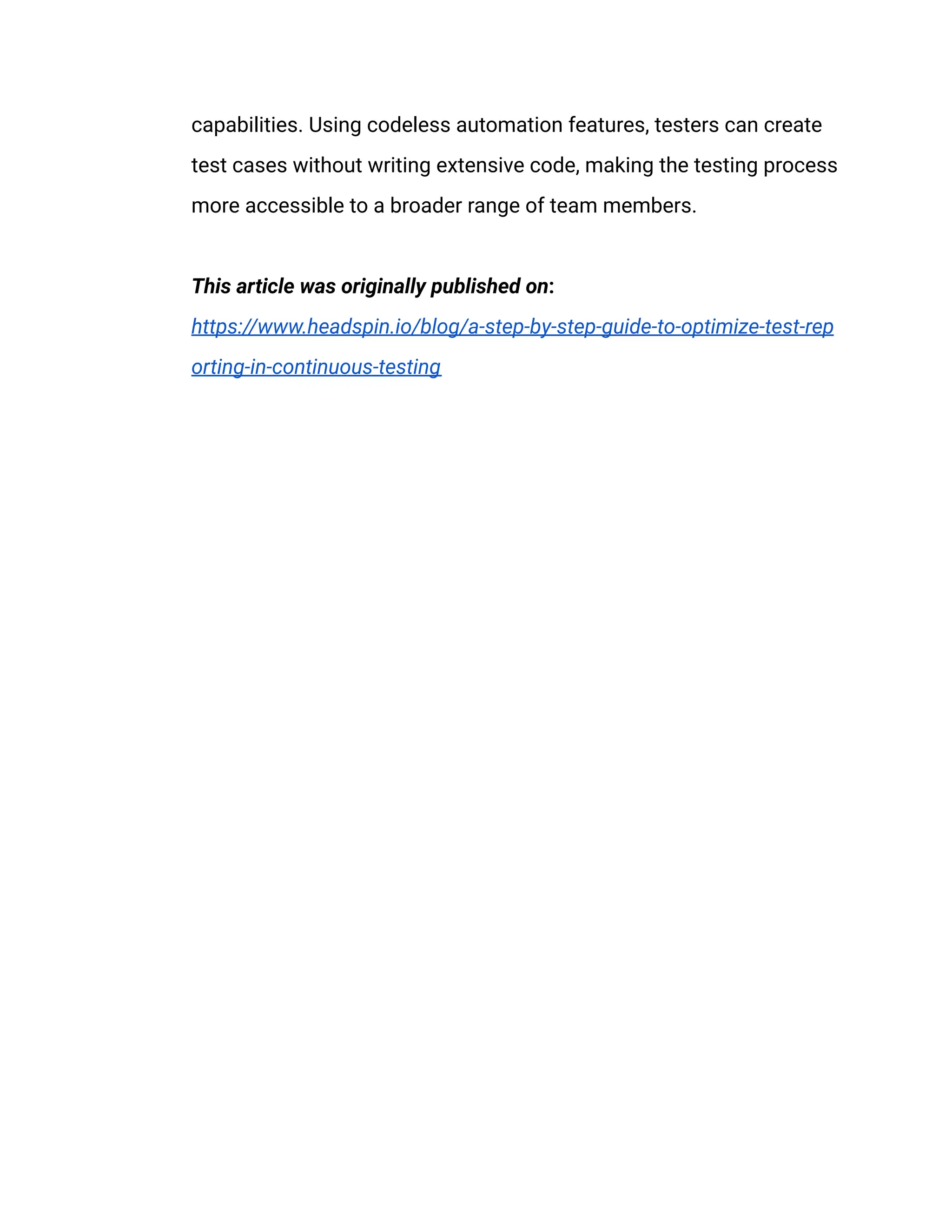 capabilities. Using codeless automation features, testers can create
test cases without writing extensive code, making the testing process
more accessible to a broader range of team members.​
​
This article was originally published on:
https://www.headspin.io/blog/a-step-by-step-guide-to-optimize-test-rep
orting-in-continuous-testing
 