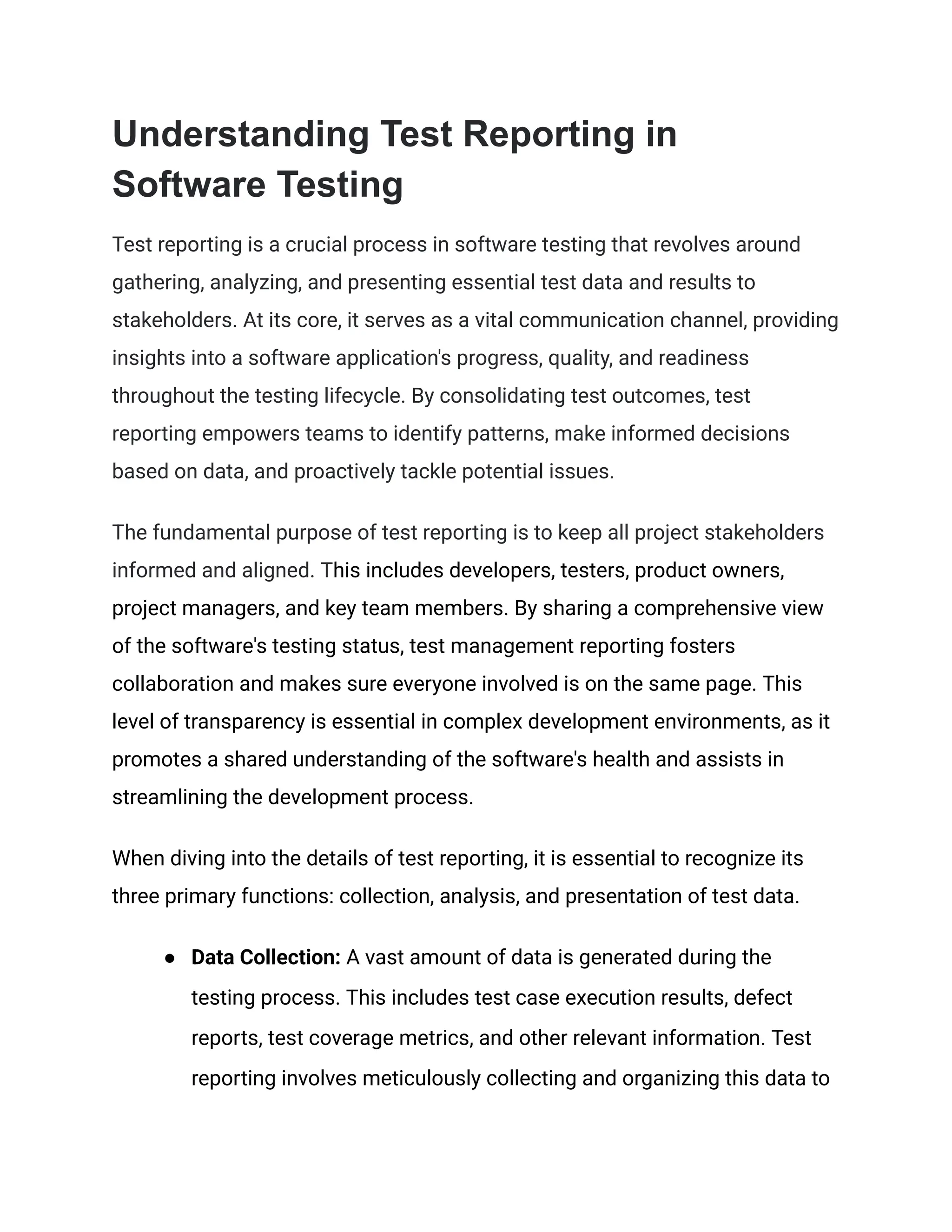 Understanding Test Reporting in
Software Testing
Test reporting is a crucial process in software testing that revolves around
gathering, analyzing, and presenting essential test data and results to
stakeholders. At its core, it serves as a vital communication channel, providing
insights into a software application's progress, quality, and readiness
throughout the testing lifecycle. By consolidating test outcomes, test
reporting empowers teams to identify patterns, make informed decisions
based on data, and proactively tackle potential issues.
The fundamental purpose of test reporting is to keep all project stakeholders
informed and aligned. This includes developers, testers, product owners,
project managers, and key team members. By sharing a comprehensive view
of the software's testing status, test management reporting fosters
collaboration and makes sure everyone involved is on the same page. This
level of transparency is essential in complex development environments, as it
promotes a shared understanding of the software's health and assists in
streamlining the development process.
When diving into the details of test reporting, it is essential to recognize its
three primary functions: collection, analysis, and presentation of test data.
●​ Data Collection: A vast amount of data is generated during the
testing process. This includes test case execution results, defect
reports, test coverage metrics, and other relevant information. Test
reporting involves meticulously collecting and organizing this data to
 