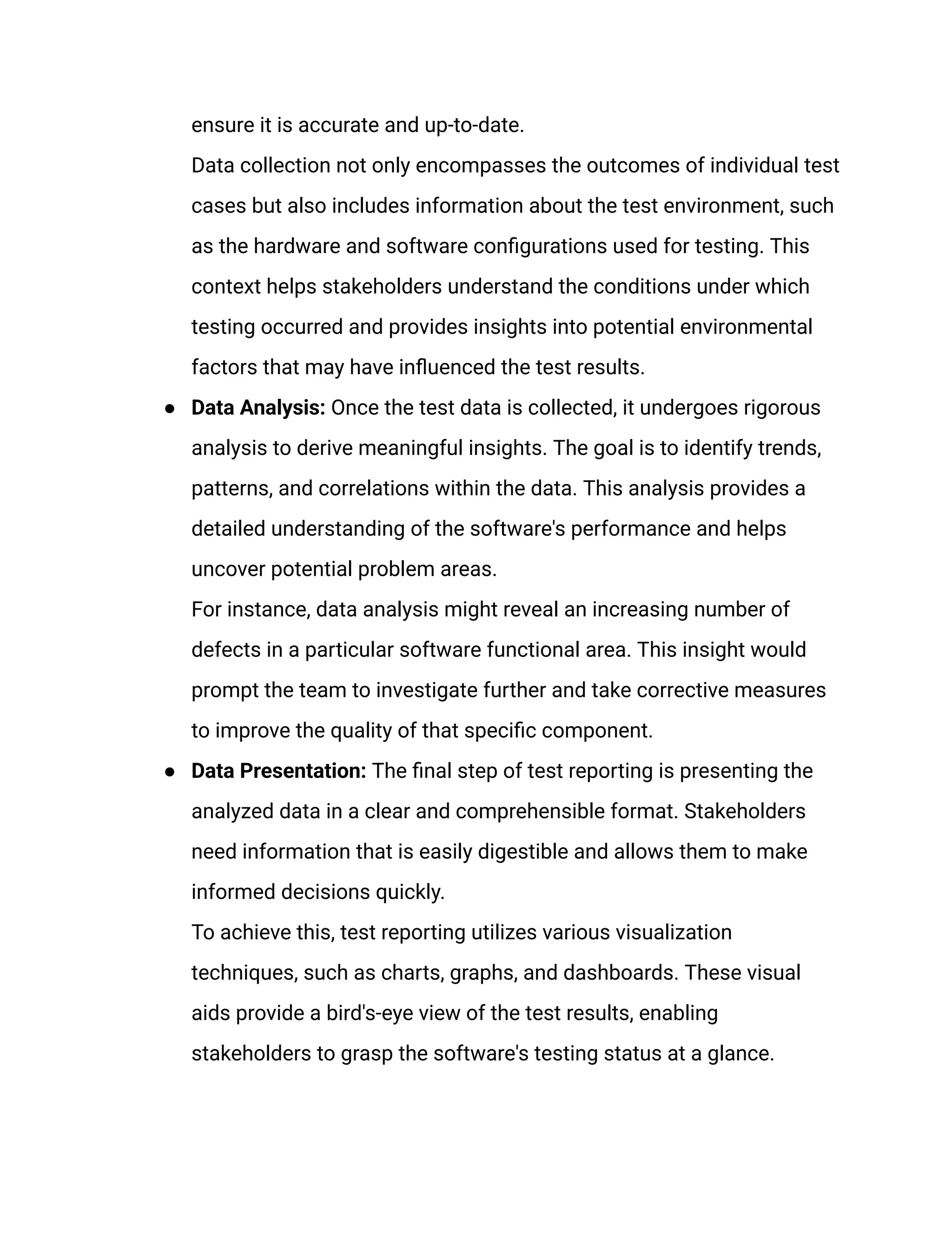 ensure it is accurate and up-to-date.​
Data collection not only encompasses the outcomes of individual test
cases but also includes information about the test environment, such
as the hardware and software configurations used for testing. This
context helps stakeholders understand the conditions under which
testing occurred and provides insights into potential environmental
factors that may have influenced the test results.
●​ Data Analysis: Once the test data is collected, it undergoes rigorous
analysis to derive meaningful insights. The goal is to identify trends,
patterns, and correlations within the data. This analysis provides a
detailed understanding of the software's performance and helps
uncover potential problem areas.​
For instance, data analysis might reveal an increasing number of
defects in a particular software functional area. This insight would
prompt the team to investigate further and take corrective measures
to improve the quality of that specific component.
●​ Data Presentation: The final step of test reporting is presenting the
analyzed data in a clear and comprehensible format. Stakeholders
need information that is easily digestible and allows them to make
informed decisions quickly.​
To achieve this, test reporting utilizes various visualization
techniques, such as charts, graphs, and dashboards. These visual
aids provide a bird's-eye view of the test results, enabling
stakeholders to grasp the software's testing status at a glance.
 