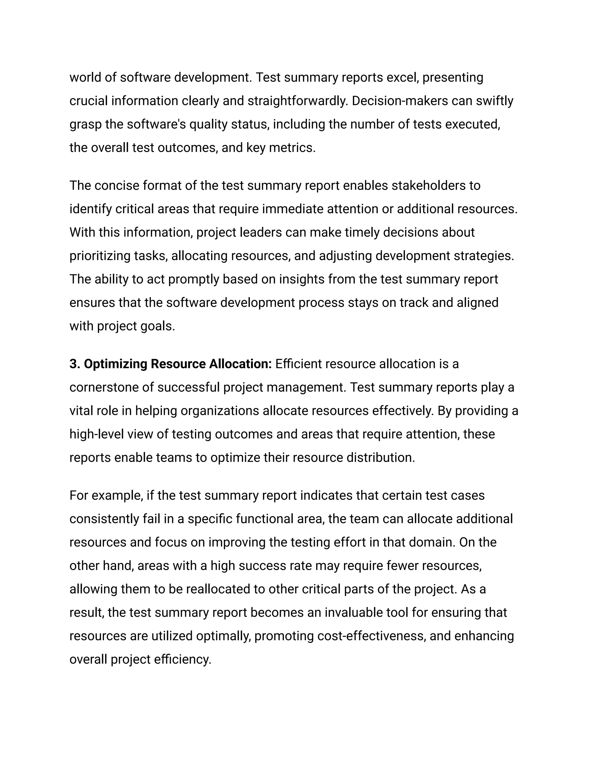 world of software development. Test summary reports excel, presenting
crucial information clearly and straightforwardly. Decision-makers can swiftly
grasp the software's quality status, including the number of tests executed,
the overall test outcomes, and key metrics.
The concise format of the test summary report enables stakeholders to
identify critical areas that require immediate attention or additional resources.
With this information, project leaders can make timely decisions about
prioritizing tasks, allocating resources, and adjusting development strategies.
The ability to act promptly based on insights from the test summary report
ensures that the software development process stays on track and aligned
with project goals.
‍
3. Optimizing Resource Allocation: Efficient resource allocation is a
cornerstone of successful project management. Test summary reports play a
vital role in helping organizations allocate resources effectively. By providing a
high-level view of testing outcomes and areas that require attention, these
reports enable teams to optimize their resource distribution.
For example, if the test summary report indicates that certain test cases
consistently fail in a specific functional area, the team can allocate additional
resources and focus on improving the testing effort in that domain. On the
other hand, areas with a high success rate may require fewer resources,
allowing them to be reallocated to other critical parts of the project. As a
result, the test summary report becomes an invaluable tool for ensuring that
resources are utilized optimally, promoting cost-effectiveness, and enhancing
overall project efficiency.
 