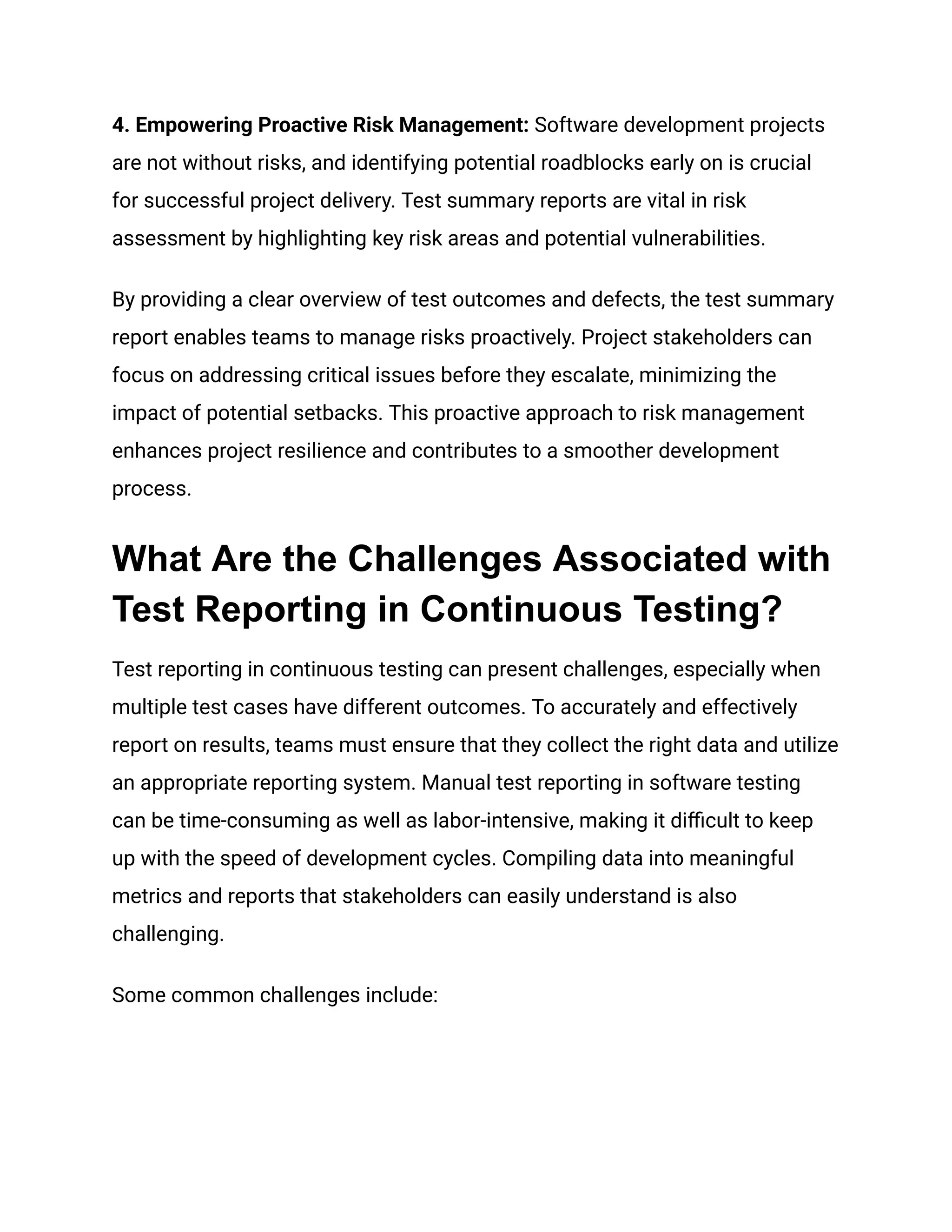 ‍
4. Empowering Proactive Risk Management: Software development projects
are not without risks, and identifying potential roadblocks early on is crucial
for successful project delivery. Test summary reports are vital in risk
assessment by highlighting key risk areas and potential vulnerabilities.
By providing a clear overview of test outcomes and defects, the test summary
report enables teams to manage risks proactively. Project stakeholders can
focus on addressing critical issues before they escalate, minimizing the
impact of potential setbacks. This proactive approach to risk management
enhances project resilience and contributes to a smoother development
process.
What Are the Challenges Associated with
Test Reporting in Continuous Testing?
Test reporting in continuous testing can present challenges, especially when
multiple test cases have different outcomes. To accurately and effectively
report on results, teams must ensure that they collect the right data and utilize
an appropriate reporting system. Manual test reporting in software testing
can be time-consuming as well as labor-intensive, making it difficult to keep
up with the speed of development cycles. Compiling data into meaningful
metrics and reports that stakeholders can easily understand is also
challenging.
Some common challenges include:
 