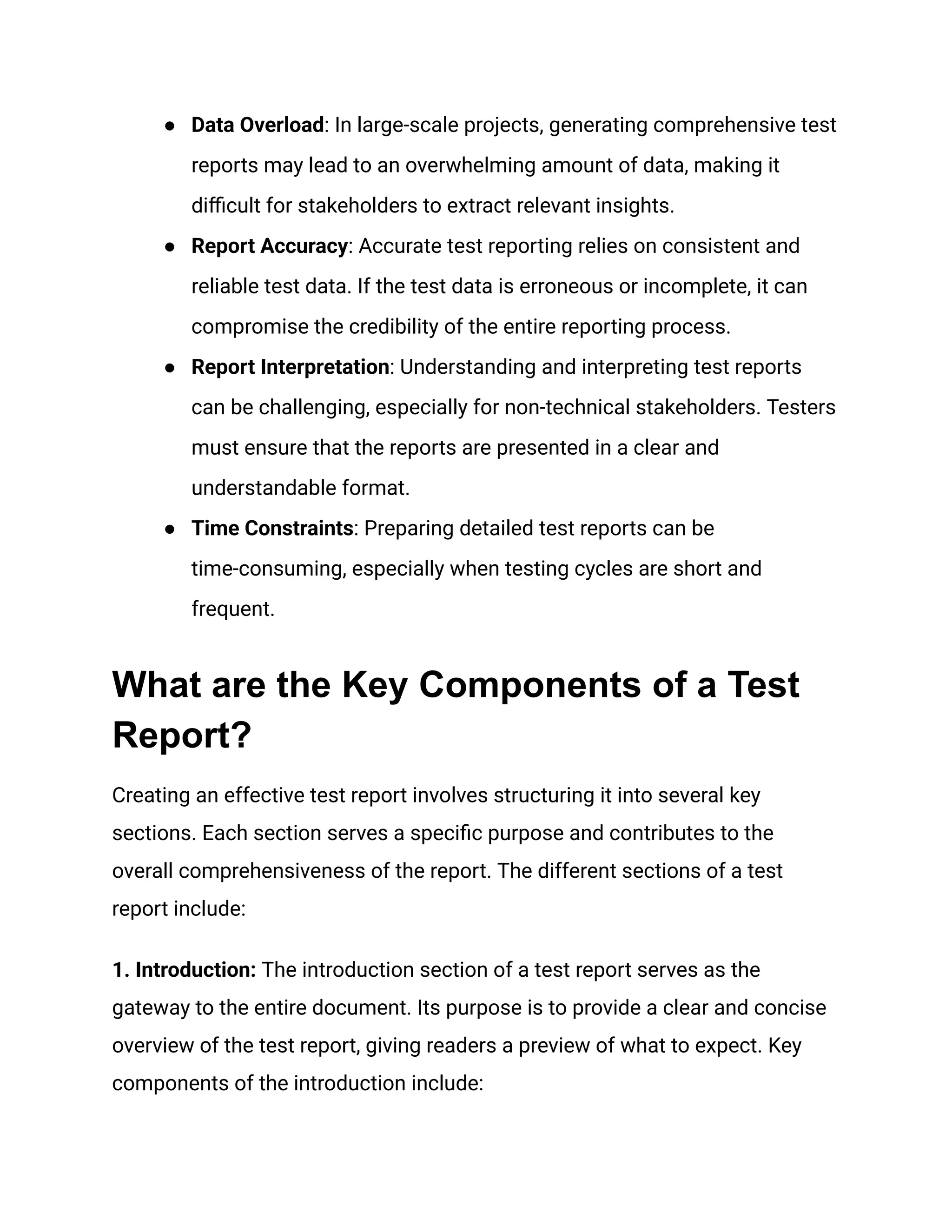 ●​ Data Overload: In large-scale projects, generating comprehensive test
reports may lead to an overwhelming amount of data, making it
difficult for stakeholders to extract relevant insights.
●​ Report Accuracy: Accurate test reporting relies on consistent and
reliable test data. If the test data is erroneous or incomplete, it can
compromise the credibility of the entire reporting process.
●​ Report Interpretation: Understanding and interpreting test reports
can be challenging, especially for non-technical stakeholders. Testers
must ensure that the reports are presented in a clear and
understandable format.
●​ Time Constraints: Preparing detailed test reports can be
time-consuming, especially when testing cycles are short and
frequent.
What are the Key Components of a Test
Report?
Creating an effective test report involves structuring it into several key
sections. Each section serves a specific purpose and contributes to the
overall comprehensiveness of the report. The different sections of a test
report include:
1. Introduction: The introduction section of a test report serves as the
gateway to the entire document. Its purpose is to provide a clear and concise
overview of the test report, giving readers a preview of what to expect. Key
components of the introduction include:
 