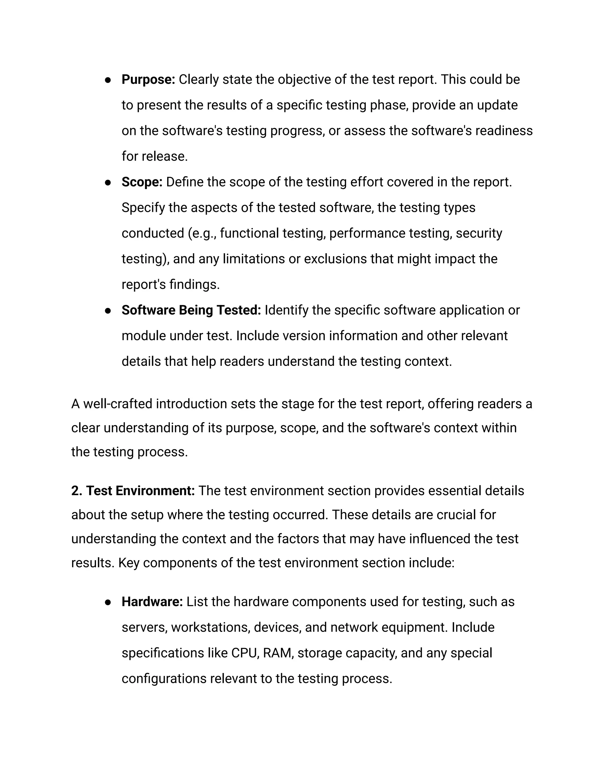●​ Purpose: Clearly state the objective of the test report. This could be
to present the results of a specific testing phase, provide an update
on the software's testing progress, or assess the software's readiness
for release.
●​ Scope: Define the scope of the testing effort covered in the report.
Specify the aspects of the tested software, the testing types
conducted (e.g., functional testing, performance testing, security
testing), and any limitations or exclusions that might impact the
report's findings.
●​ Software Being Tested: Identify the specific software application or
module under test. Include version information and other relevant
details that help readers understand the testing context.
A well-crafted introduction sets the stage for the test report, offering readers a
clear understanding of its purpose, scope, and the software's context within
the testing process.
2. Test Environment: The test environment section provides essential details
about the setup where the testing occurred. These details are crucial for
understanding the context and the factors that may have influenced the test
results. Key components of the test environment section include:
●​ Hardware: List the hardware components used for testing, such as
servers, workstations, devices, and network equipment. Include
specifications like CPU, RAM, storage capacity, and any special
configurations relevant to the testing process.
 