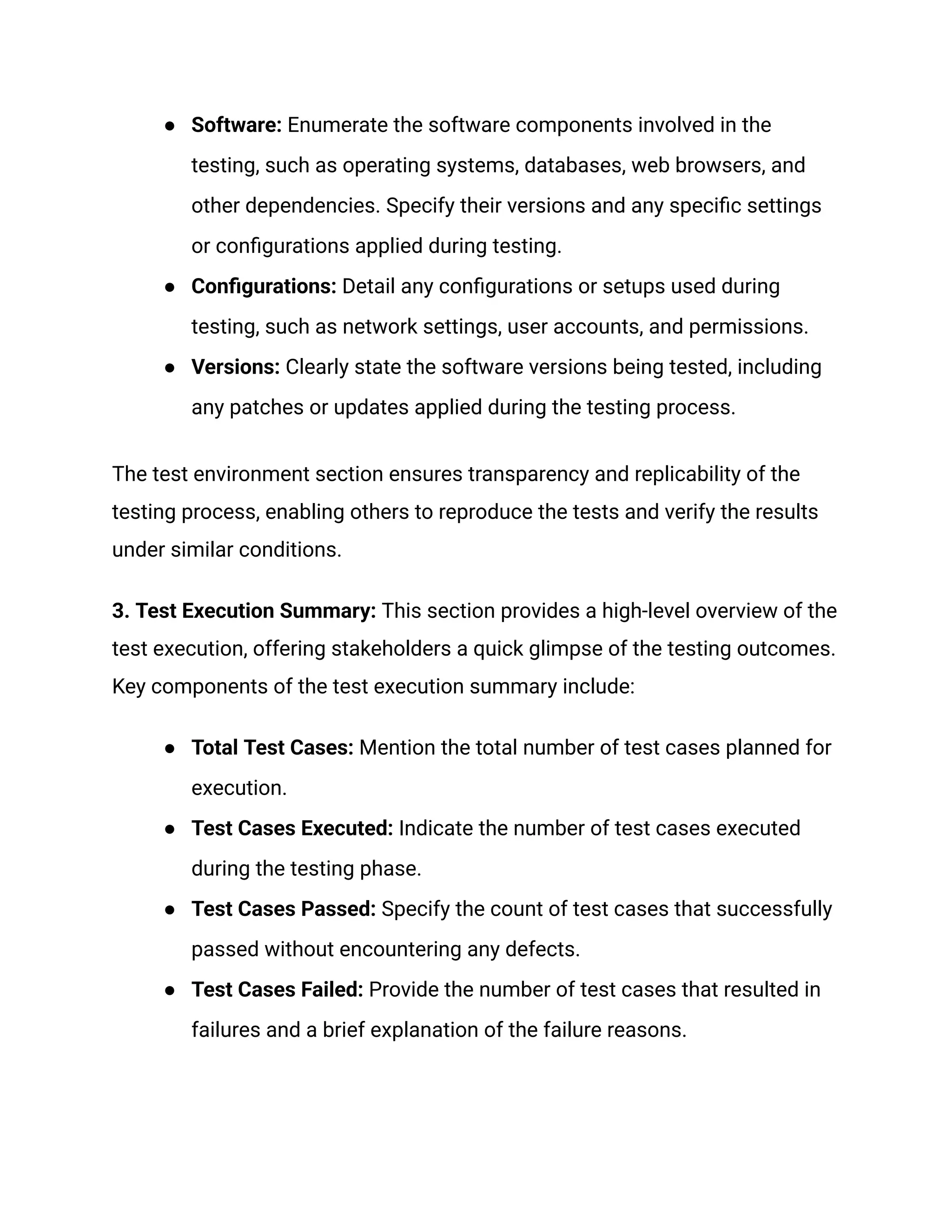 ●​ Software: Enumerate the software components involved in the
testing, such as operating systems, databases, web browsers, and
other dependencies. Specify their versions and any specific settings
or configurations applied during testing.
●​ Configurations: Detail any configurations or setups used during
testing, such as network settings, user accounts, and permissions.
●​ Versions: Clearly state the software versions being tested, including
any patches or updates applied during the testing process.
The test environment section ensures transparency and replicability of the
testing process, enabling others to reproduce the tests and verify the results
under similar conditions.
3. Test Execution Summary: This section provides a high-level overview of the
test execution, offering stakeholders a quick glimpse of the testing outcomes.
Key components of the test execution summary include:
●​ Total Test Cases: Mention the total number of test cases planned for
execution.
●​ Test Cases Executed: Indicate the number of test cases executed
during the testing phase.
●​ Test Cases Passed: Specify the count of test cases that successfully
passed without encountering any defects.
●​ Test Cases Failed: Provide the number of test cases that resulted in
failures and a brief explanation of the failure reasons.
 