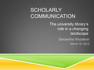 SCHOLARLY
COMMUNICATION
     The university library’s
         role in a changing
                  landscape
          Samantha Woodson
                 March 19, 2012
 