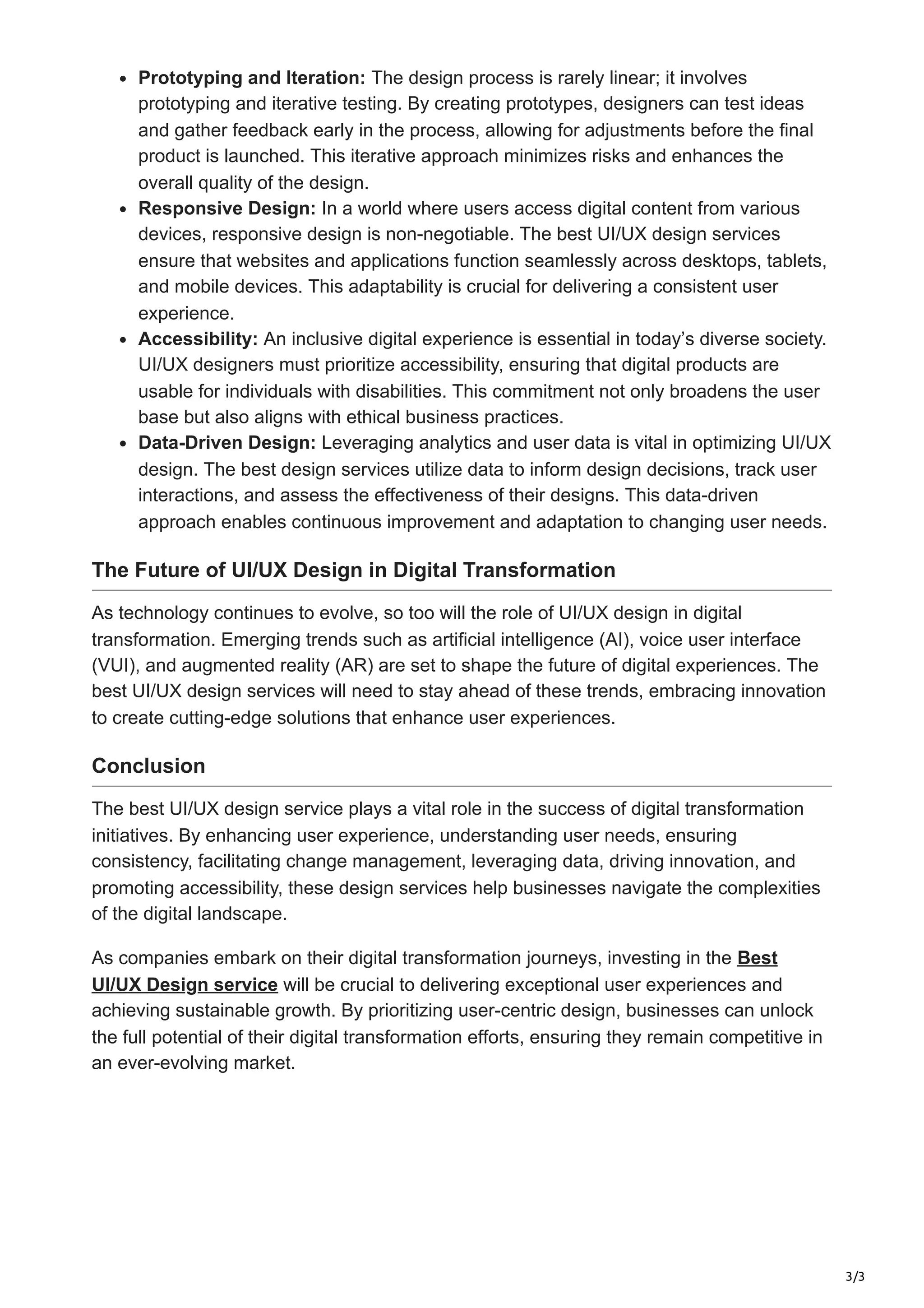 3/3
Prototyping and Iteration: The design process is rarely linear; it involves
prototyping and iterative testing. By creating prototypes, designers can test ideas
and gather feedback early in the process, allowing for adjustments before the final
product is launched. This iterative approach minimizes risks and enhances the
overall quality of the design.
Responsive Design: In a world where users access digital content from various
devices, responsive design is non-negotiable. The best UI/UX design services
ensure that websites and applications function seamlessly across desktops, tablets,
and mobile devices. This adaptability is crucial for delivering a consistent user
experience.
Accessibility: An inclusive digital experience is essential in today’s diverse society.
UI/UX designers must prioritize accessibility, ensuring that digital products are
usable for individuals with disabilities. This commitment not only broadens the user
base but also aligns with ethical business practices.
Data-Driven Design: Leveraging analytics and user data is vital in optimizing UI/UX
design. The best design services utilize data to inform design decisions, track user
interactions, and assess the effectiveness of their designs. This data-driven
approach enables continuous improvement and adaptation to changing user needs.
The Future of UI/UX Design in Digital Transformation
As technology continues to evolve, so too will the role of UI/UX design in digital
transformation. Emerging trends such as artificial intelligence (AI), voice user interface
(VUI), and augmented reality (AR) are set to shape the future of digital experiences. The
best UI/UX design services will need to stay ahead of these trends, embracing innovation
to create cutting-edge solutions that enhance user experiences.
Conclusion
The best UI/UX design service plays a vital role in the success of digital transformation
initiatives. By enhancing user experience, understanding user needs, ensuring
consistency, facilitating change management, leveraging data, driving innovation, and
promoting accessibility, these design services help businesses navigate the complexities
of the digital landscape.
As companies embark on their digital transformation journeys, investing in the Best
UI/UX Design service will be crucial to delivering exceptional user experiences and
achieving sustainable growth. By prioritizing user-centric design, businesses can unlock
the full potential of their digital transformation efforts, ensuring they remain competitive in
an ever-evolving market.
 