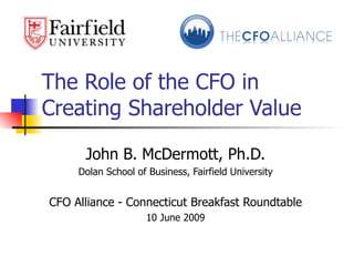 The Role of the CFO in Creating Shareholder Value John B. McDermott, Ph.D. Dolan School of Business, Fairfield University CFO Alliance - Connecticut Breakfast Roundtable 10 June 2009 