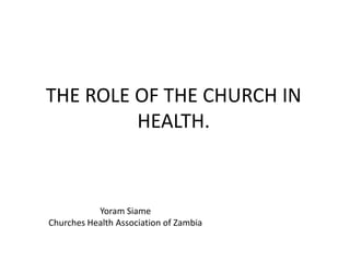 THE ROLE OF THE CHURCH IN
HEALTH.
Yoram Siame
Churches Health Association of Zambia
 
