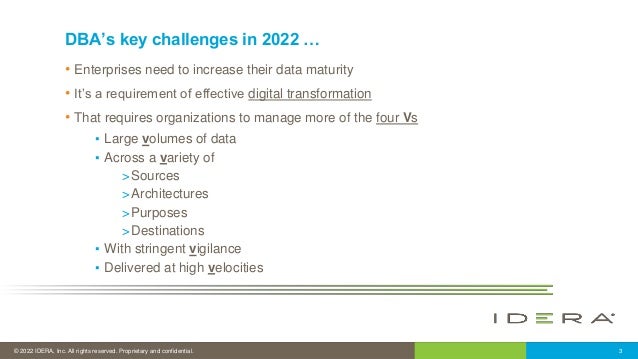© 2022 IDERA, Inc. All rights reserved. Proprietary and confidential. 3
DBA’s key challenges in 2022 …
• Enterprises need to increase their data maturity
• It’s a requirement of effective digital transformation
• That requires organizations to manage more of the four Vs
▪ Large volumes of data
▪ Across a variety of
>Sources
>Architectures
>Purposes
>Destinations
▪ With stringent vigilance
▪ Delivered at high velocities
 