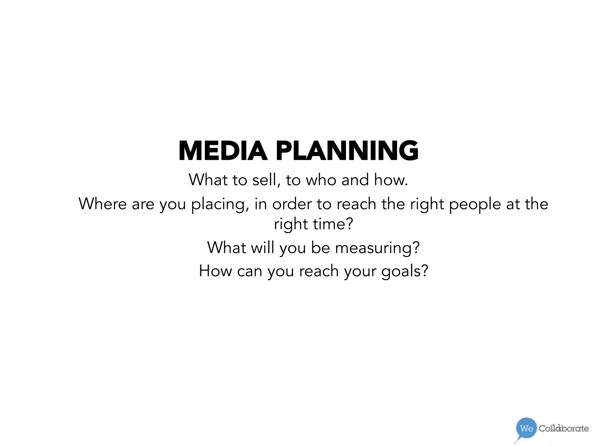11	
  
MEDIA PLANNING
What to sell, to who and how.
Where are you placing, in order to reach the right people at the
right time?
What will you be measuring?
How can you reach your goals?
 