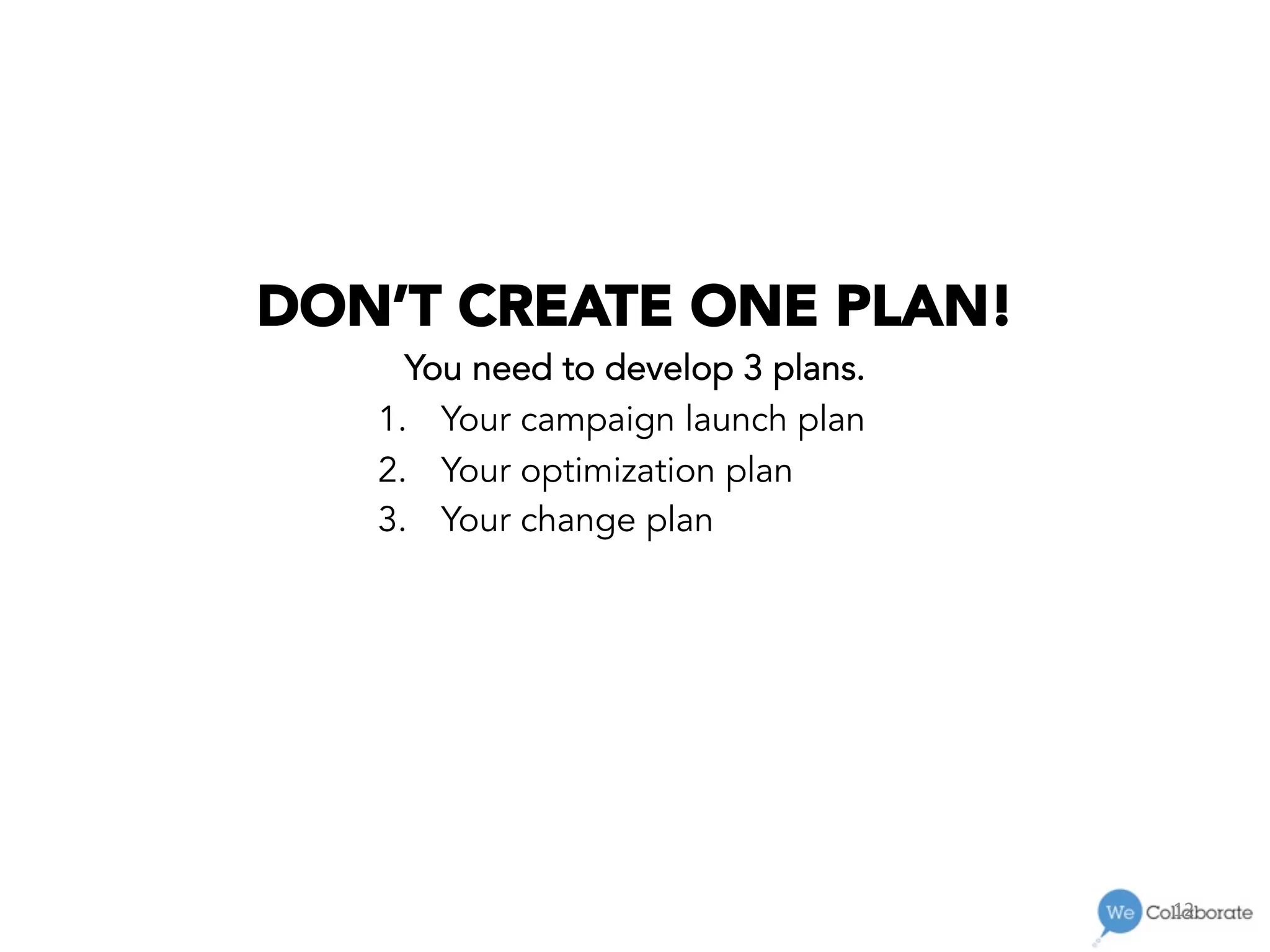 12	
  
DON’T CREATE ONE PLAN!
You need to develop 3 plans.
1.  Your campaign launch plan
2.  Your optimization plan
3.  Your change plan
 
