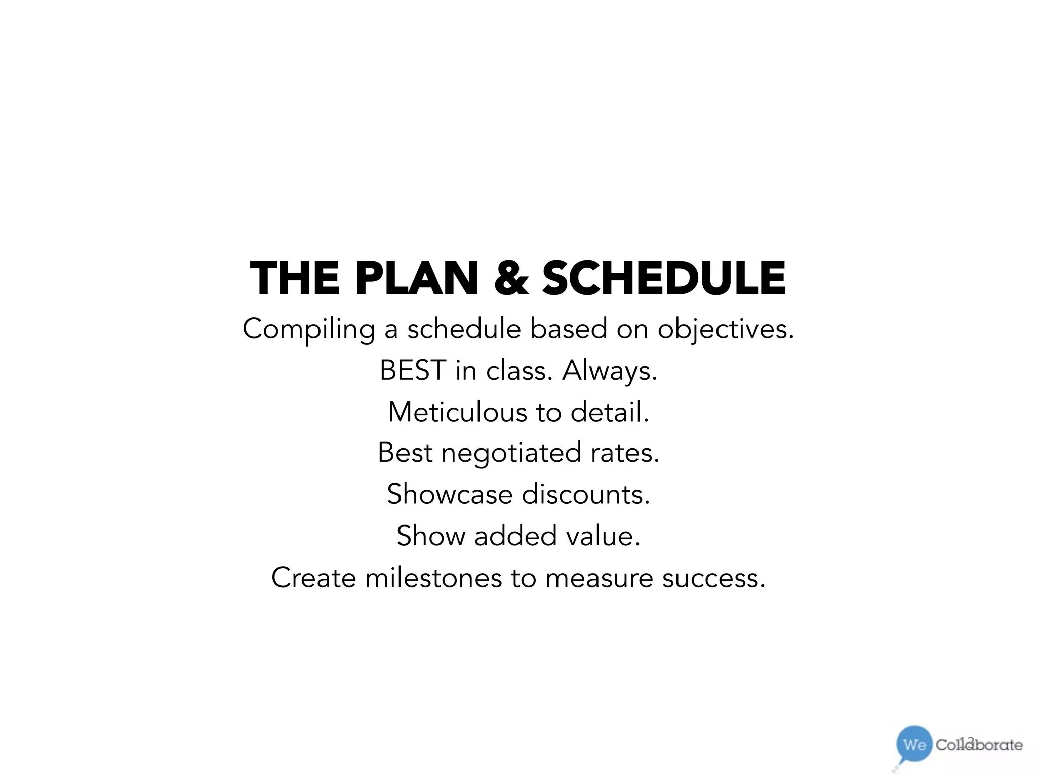 13	
  
THE PLAN & SCHEDULE
Compiling a schedule based on objectives.
BEST in class. Always.
Meticulous to detail.
Best negotiated rates.
Showcase discounts.
Show added value.
Create milestones to measure success.
 