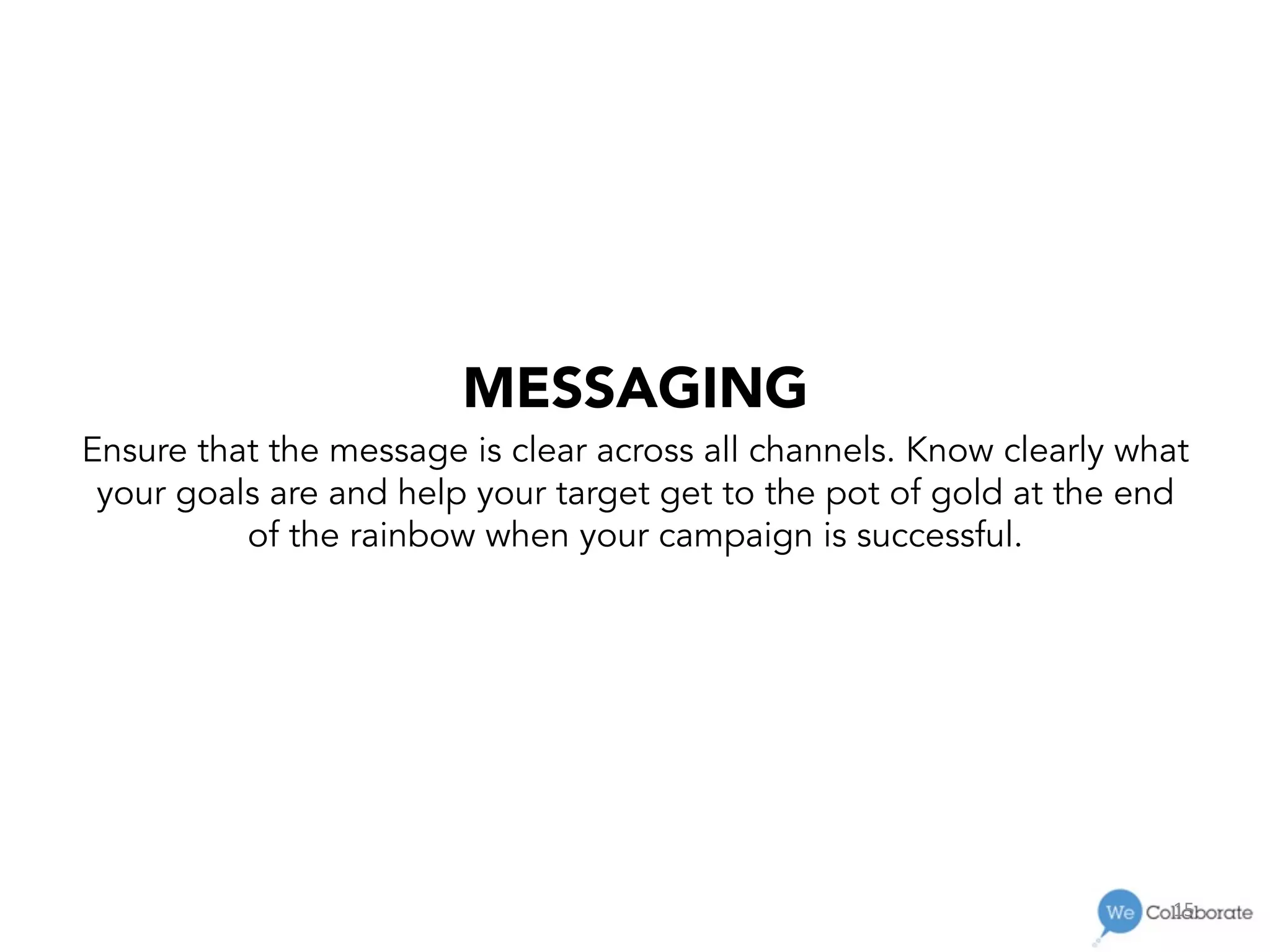15	
  
MESSAGING
Ensure that the message is clear across all channels. Know clearly what
your goals are and help your target get to the pot of gold at the end
of the rainbow when your campaign is successful.
 