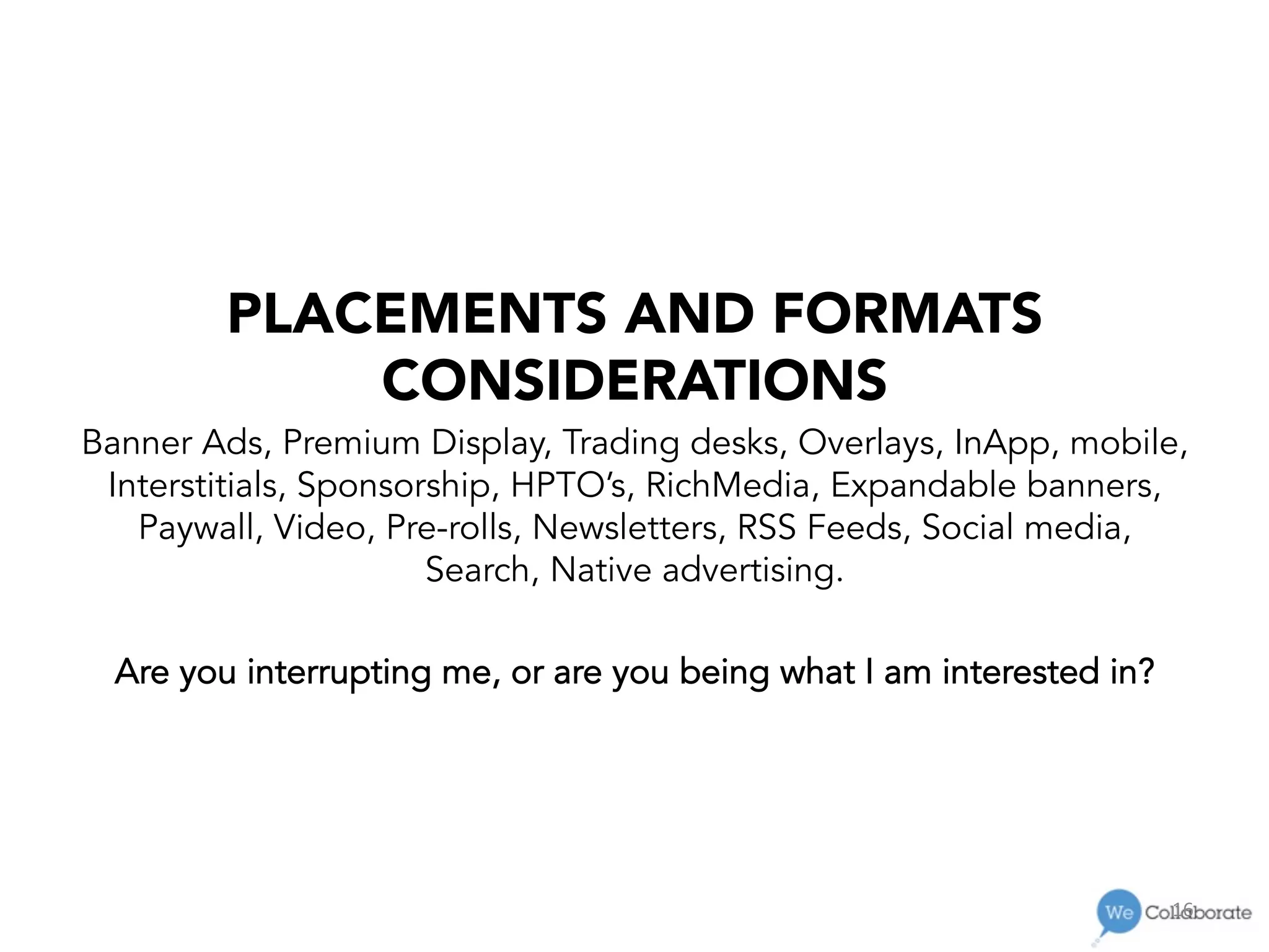 16	
  
PLACEMENTS AND FORMATS
CONSIDERATIONS
Banner Ads, Premium Display, Trading desks, Overlays, InApp, mobile,
Interstitials, Sponsorship, HPTO’s, RichMedia, Expandable banners,
Paywall, Video, Pre-rolls, Newsletters, RSS Feeds, Social media,
Search, Native advertising.
Are you interrupting me, or are you being what I am interested in?
 