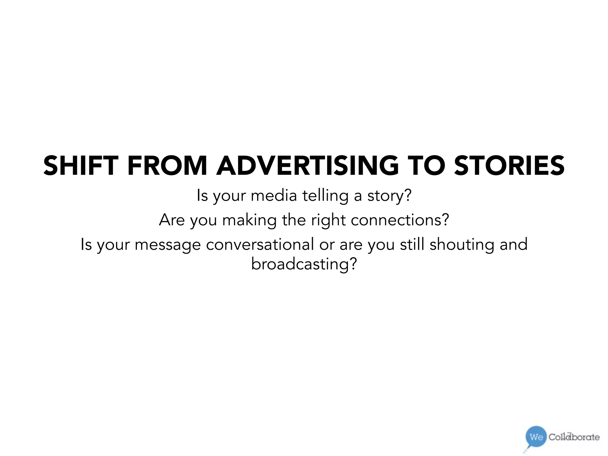 17	
  
SHIFT FROM ADVERTISING TO STORIES
Is your media telling a story?
Are you making the right connections?
Is your message conversational or are you still shouting and
broadcasting?
 