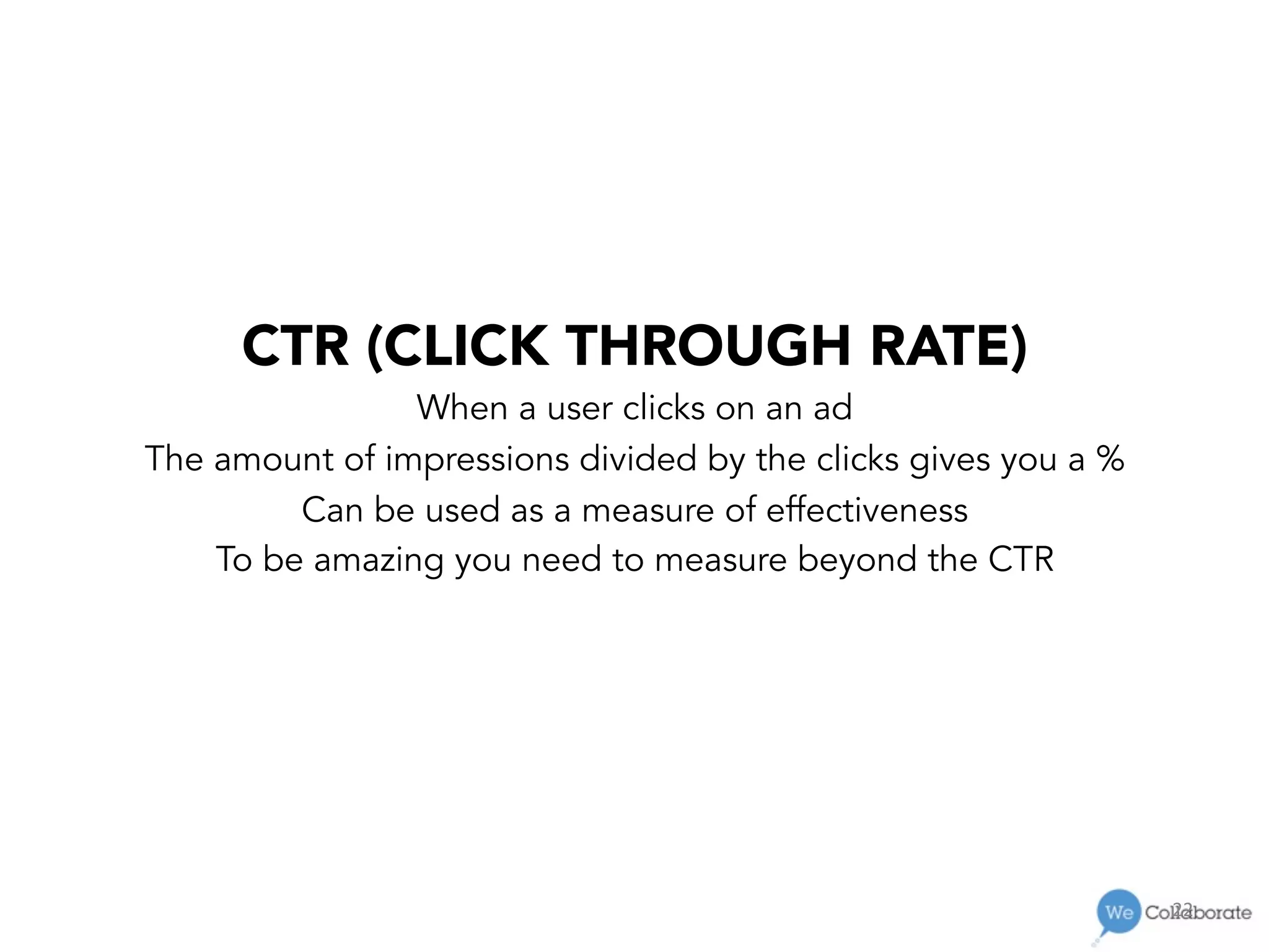 22	
  
CTR (CLICK THROUGH RATE)
When a user clicks on an ad
The amount of impressions divided by the clicks gives you a %
Can be used as a measure of effectiveness
To be amazing you need to measure beyond the CTR
 