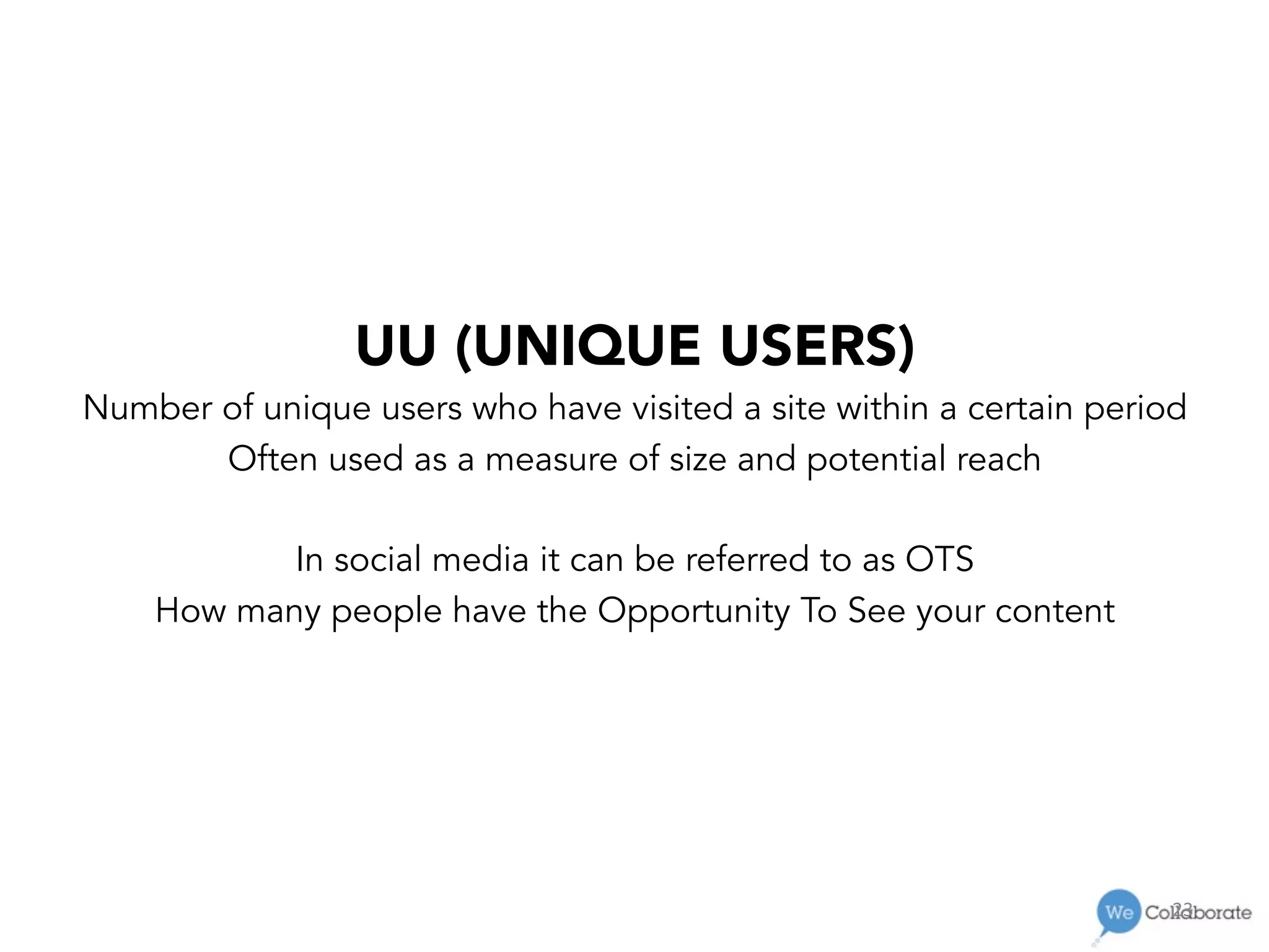 23	
  
UU (UNIQUE USERS)
Number of unique users who have visited a site within a certain period
Often used as a measure of size and potential reach
In social media it can be referred to as OTS
How many people have the Opportunity To See your content
 