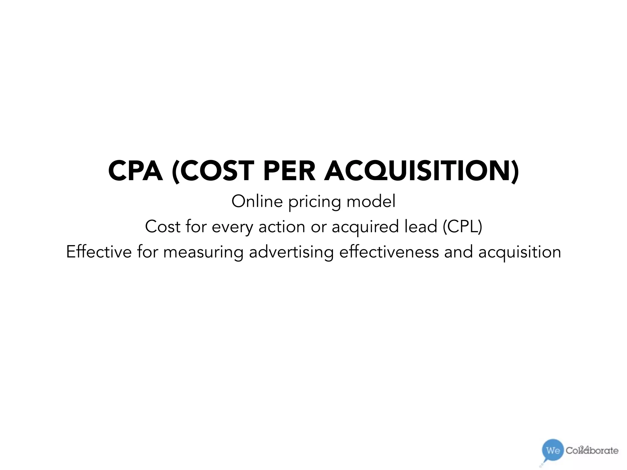 24	
  
CPA (COST PER ACQUISITION)
Online pricing model
Cost for every action or acquired lead (CPL)
Effective for measuring advertising effectiveness and acquisition
 