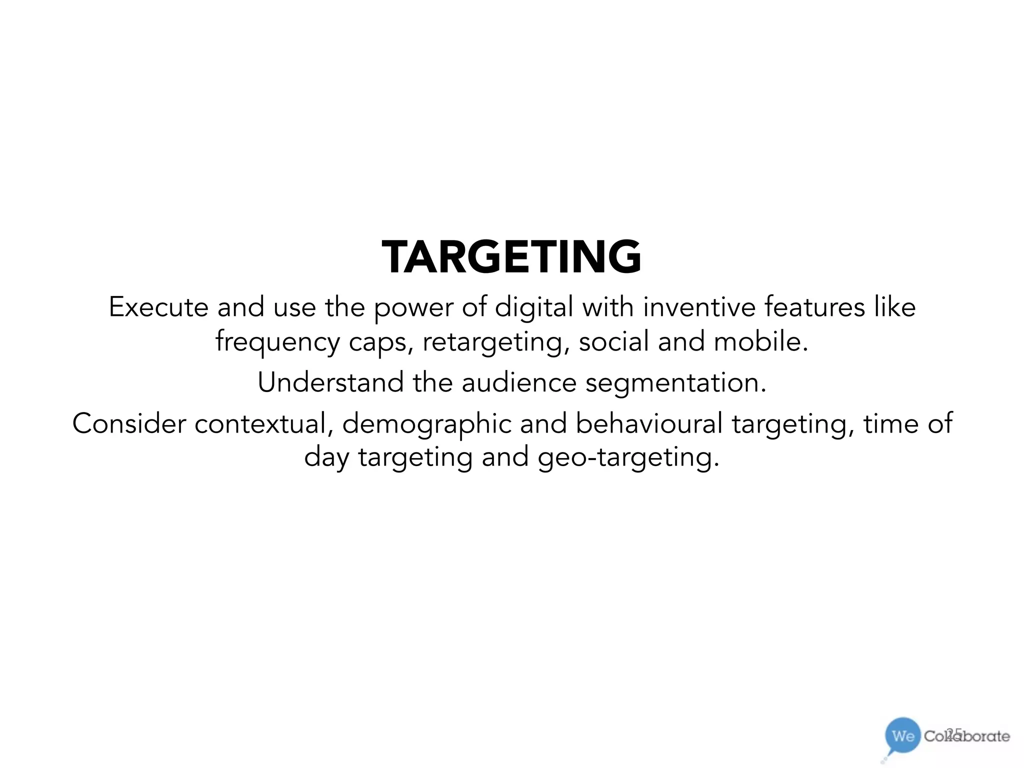 25	
  
TARGETING
Execute and use the power of digital with inventive features like
frequency caps, retargeting, social and mobile.
Understand the audience segmentation.
Consider contextual, demographic and behavioural targeting, time of
day targeting and geo-targeting.
 