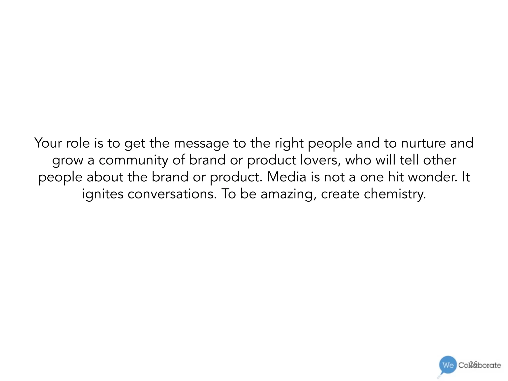 26	
  
Your role is to get the message to the right people and to nurture and
grow a community of brand or product lovers, who will tell other
people about the brand or product. Media is not a one hit wonder. It
ignites conversations. To be amazing, create chemistry.
 