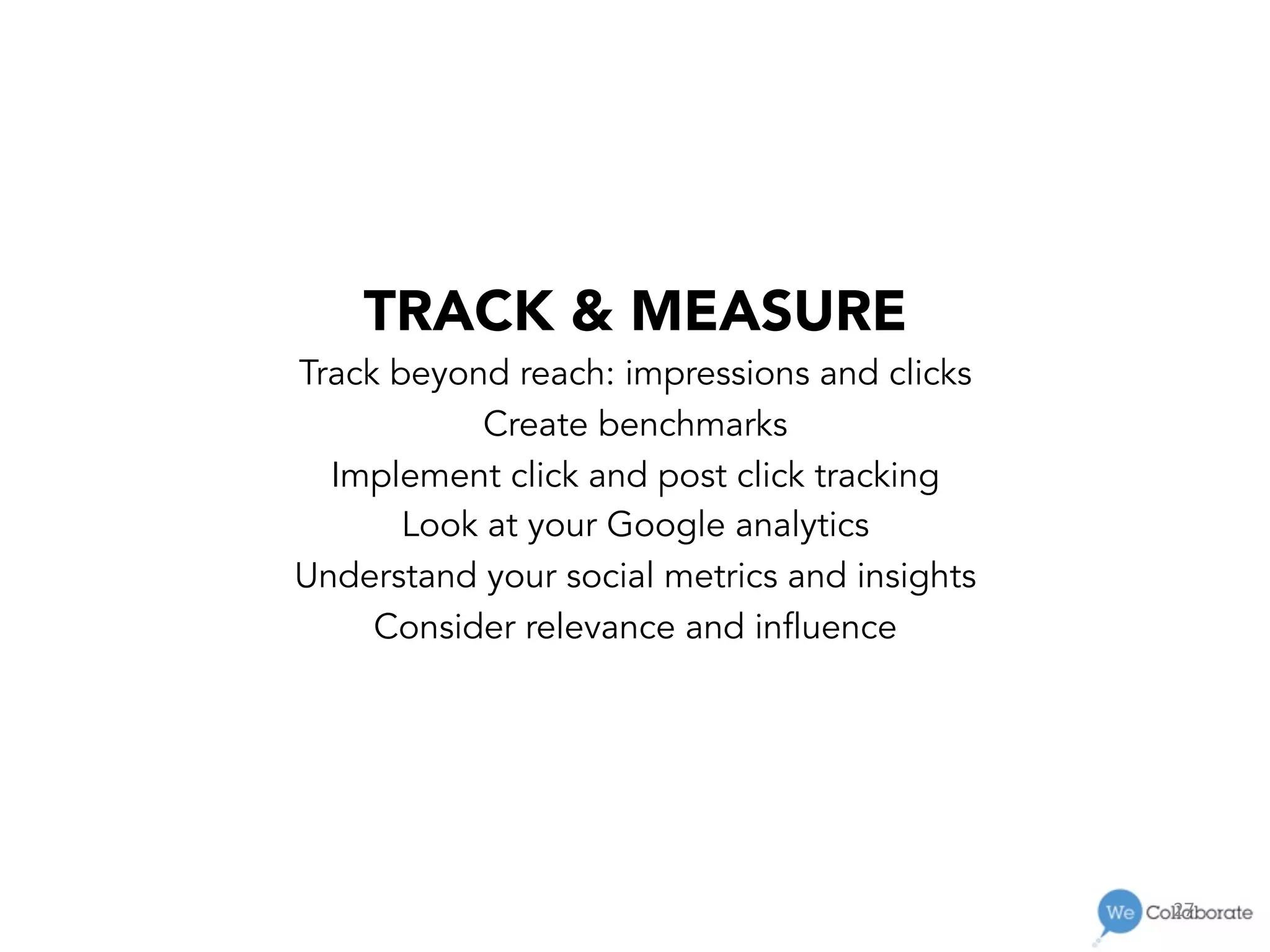 27	
  
TRACK & MEASURE
Track beyond reach: impressions and clicks
Create benchmarks
Implement click and post click tracking
Look at your Google analytics
Understand your social metrics and insights
Consider relevance and influence
 